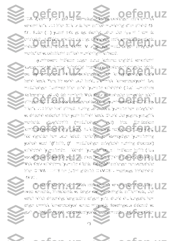 TOAH/(kremniyli   zol-gel/EC)   sxemadagi   FRETga   asoslangan   optik   ammiak
sensorni ko k LED bilan 20 kHz da ham qo llash mumkinligi e’lon qilishdi[ʻ ʻ 65-
67 ].   Sudan   (III)   yuqori   pKa   ga   ega   ekanligi   uchun   ular   P
CO2   ni   1   atm   da
aniqlashdi.   Bu   ikkita   misollar   FRETga   asoslangan   optik   ammiak   sensorlarda
nisbatan   pastroq   chastota   <100   MHz   ga   ega   modullashgan   qo zg atish	
ʻ ʻ
manba’lari va asboblarini qo llash mumkinligini ko rsatdi. 	
ʻ ʻ
Lyuminessent   indikator   tutgan   quruq   karbonat   angidrid   sensorlarini
kuzatganimizda   ularning   ko pchiligi   intensilikka   asoslanganligini,   ular   ichida
ʻ
esa   keying   paytlarda   FRETga   asoslanganlari   ham   ko payotganligiga   urg u	
ʻ ʻ
berish   kerak.   Yana   bir   sezish   usuli   borki,   u   ammiak     konsentratsiyasini   faza
modullashgan   fluorimetr   bilan   qo sh   lyumofor   solishtirish   (Dual   Lumophore	
ʻ
Referencing   –   DLR)   deb   nomlanib   Mak   Kreiz   va   boshqalar   tomonidan   taklif
qilingan[ 25 ].  DLR da sezish membranasida ikki xil lyuminessent signal  470 nm
li ko k LED bilan hosil qilinadi. Buning uchun ikkita lyumofor ham qo zg alish	
ʻ ʻ ʻ
va chiqarish spektrlari bilan yaqin bo lishi kerak. Chunki ular yagona yorug lik	
ʻ ʻ
manbaida   g ozg altirilib   (modullashgan   LED)   bitta   filtr-detektor	
ʻ ʻ
kombinatsiyasida aniqlanishi kerak. Bu kombinatsiya natijasida  umumiy signal
ikki   signaldan   ham   ustun   keladi.   Tanlangan   pH   sezmaydigan   lyumoforning
yashash   vaqti   1/ f   bolib,   ( f   –   modullashgan   qo zg atish   nurining   chastotasi)	
ʻ ʻ
solishtirish   lyumoforidir.     Ikkinchi   lyumofor   esa   pH   indikator   bo lib   (P	
ʻ
CO2
sezuvchi), uning yashash vaqti juda qisqa   va faza siljishi nolga teng. Bu Ishda
Mak Kreiz solishtirma  lyumofor  sifatida Ru(dpp)
3 2+
  qoplangan nanozarrachalar
bilan   CTMAH-HPTS   ion   juftini   gidrofob   ORMOSIL   matritsaga   biriktirishdi
[68-70].  
Yuqorida   ko rib   o tganimizdek   optik   ammiak   sensorlar   qontahlili,   oziq-	
ʻ ʻ
ovqat   sanoatida,   bioreaktorda   va   dengiz   suvi   monitoringida   qo llanilsada,   ular	
ʻ
seriali   ishlab   chiqarishga   keng   tadbiq   etilgani   yo q.   chunki   shu   kungacha   ham	
ʻ
erigan   ammiak   konsentratsiyasi   sanoat   miqyosida   Severingxaus   elektrodi   va
gazli   muhitda   infraqizil   spektroskopiyasida   aniqlanmoqda.   Tadqiqot   stolidan
45 