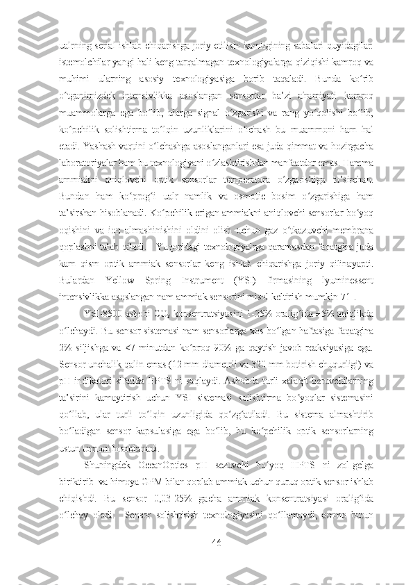 ualrning serial ishlab chiqarishga joriy etilishi kamligining sabalari quyidagilar:
istemolchilar yangi hali keng tarqalmagan texnologiyalarga qiziqishi kamroq va
muhimi   ularning   asosiy   texnologiyasiga   borib   taqaladi.   Bunda   ko ribʻ
o tganimizdek   intensivlikka   asoslangan   sensorlar   ba’zi   ahamiyati   kamroq	
ʻ
muammolarga   ega   bo lib,   ularga   signal   o zgarishi   va   rang   yo qolishi   bo lib,	
ʻ ʻ ʻ ʻ
ko pchilik   solishtirma   to lqin   uzunliklarini   o lchash   bu   muammoni   ham   hal	
ʻ ʻ ʻ
etadi. Yashash vaqtini o lchashga asoslanganlari esa juda qimmat va hozirgacha	
ʻ
laboratoriyalar ham bu texnologiyani o zlashtirishdan manfaatdor emas. Hamma	
ʻ
ammiakni   aniqlovchi   optik   sensorlar   temperatura   o zgarishiga   ta’sirchan.	
ʻ
Bundan   ham   ko prog i   ualr   namlik   va   osmotic   bosim   o zgarishiga   ham	
ʻ ʻ ʻ
ta’sirshan hisoblanadi. Ko pchilik erigan ammiakni aniqlovchi sensorlar bo yoq	
ʻ ʻ
oqishini   va   ion   almashinishini   oldini   olish   uchun   gaz   o tkazuvchi   membrana	
ʻ
qoplashni talab qiladi.     Yuqoridagi texnologiyalrga qaramasdan faqatgina juda
kam   qism   optik   ammiak   sensorlar   keng   ishlab   chiqarishga   joriy   qilinayapti.
Bulardan   Yellow   Spring   Instrument   (YSI)   firmasining   lyuminessent
intensivlikka asoslangan nam ammiak sensorini misol keltirish mumkin[71]. 
YSI-8500 asbobi CO
2   konsentratsiyasini 1-25% oralig ida ±5% aniqlikda	
ʻ
o lchaydi. Bu sensor sistemasi  nam sensorlarga xos bo lgan haftasiga faqatgina	
ʻ ʻ
2%   siljishga   va   <7   minutdan   ko proq   90%   ga   qaytish   javob   reaksiyasiga   ega.	
ʻ
Sensor unchalik qalin emas (12 mm diametrli va 320 mm botirish chuqurligi) va
pH  indikatori   sifatida   HPTS   ni   saqlaydi.   Asbobda   turli   xalaqit   beruvchilarning
ta’sirini   kamaytirish   uchun   YSI   sistemasi   solishtirma   bo yoqlar   sistemasini	
ʻ
qo llab,   ular   turli   to lqin   uzunligida   qo zg atiladi.   Bu   sistema   almashtirib	
ʻ ʻ ʻ ʻ
bo ladigan   sensor   kapsulasiga   ega   bo lib,   bu   ko pchilik   optik   sensorlarning
ʻ ʻ ʻ
ustun tomoni hisoblanadi.
Shuningdek   OceanOptics   pH   sezuvchi   bo yoq   HPTS   ni   zol-gelga	
ʻ
biriktirib  va himoya GPM bilan qoplab ammiak uchun quruq optik sensor ishlab
chiqishdi.   Bu   sensor   0,03-25%   gacha   ammiak   konsentratsiyasi   oralig ida	
ʻ
o lchay   oladi.     Sensor   solishtirish   texnologiyasini   qo llamaydi,   ammo   butun	
ʻ ʻ
46 