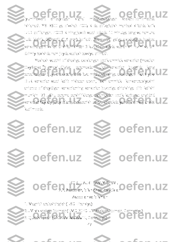 lyuminessent   chiqayotgan   signal   miniaturalashgan   spektrofotmometrda
ishlanadi.   YSI-8500   ga   o xshab   FCOʻ
2 -R   da   qo zg atish   manbasi   sifatida   ko k	ʻ ʻ ʻ
LED qo llangan. FCO2-R ning javob vaqti odatda 10 minutga teng va namuna	
ʻ
juda   kichik   diametrli   (1,6   mm)   bo ladi.   Ammo   zol-gelga   asoslangan   boshqa	
ʻ
sensorlarga o xshab u ishlatilishidan 2 kun oldin suvda saqlanishi lozim va uni	
ʻ
doimiy ravishda nam joyda saqlash tavsiya qilinadi.
Yashash  vaqtini o lchashga asoslangan  optik ammiak sensorlar  (masalan	
ʻ
OxySense TM
)   mavjudligiga   qaramasdan   ular   sensorlar   bozorida   keng
tarqalmagan. Quyi chastotali, diod faza modullashishiga asoslangan FRET yoki
DLR   sensorlar   vaqti   kelib   nisbatan   arzon,   lekin   ammiak     konsentratsiyasini
aniqroq   o lchaydigan   sensorlarning   sensorlar   bozoriga   chiqishiga   olib   kelishi	
ʻ
mumkin   [72].   Shu   qarama-qarshiliklarga   qaramasdan   optik   karbonat   angidrid
sensorlar hayotiy jarayonlarni boshqarish uchun kelajakda yana ham rivojlanishi
kutilmoqda.     
 
II BOB. TAJRIBAVIY QISM.
2.1. Asboblar, idishlar va reaktivlar  
Asboblar va idishlar
1. Magnitli aralashtirgich ( LSCI Fransiya )
2.UV-vis spektrofotometr  (EMC-30PC-UV Spektrofotometr. Germaniya)
3. Quritish pechi ( 100% ATMOSAFE, Germaniya )
47 