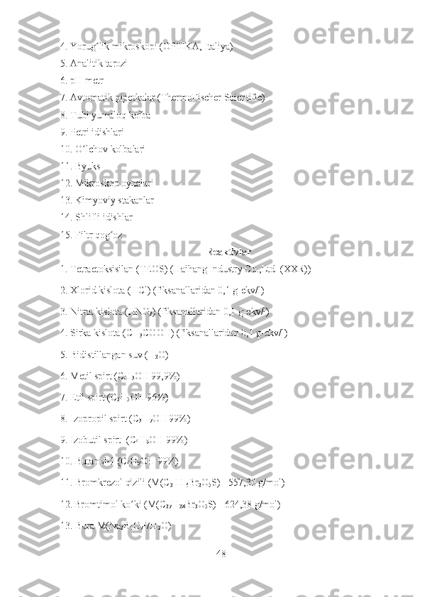 4. Yorug lik mikroskopi (ʻ OPTIKA, Italiya )
5. Analitik tarozi 
6. pH metr
7. Avtomatik pipetkalar ( ThermoFischer Scientific )
8. Tubi yumaloq kolba
9. Petri idishlari
10. O lchov kolbalari	
ʻ
11. Byuks 
12. Mikroskop oynalari
13. Kimyoviy stakanlar
14. Shlifli idishlar
15.  Filtr qog oz	
ʻ  
Reaktivlar
1. Tetraetoksisilan (TEOS) (Haihang Industry Co.,Ltd  (XXR))
2. Xlorid kislota (HCl) (fiksanallaridan 0,1 g-ekv/l)
3. Nitrat kislota (HNO
3 ) (fiksanallaridan 0,1 g-ekv/l)
4. Sirka kislota (CH
3 COOH) (fiksanallaridan 0,1 g-ekv/l)
5. Bidistillangan suv (H
2 O)
6. Metil spirt (CH
3 OH 99,9%)
7. Etil spirt (C
2 H
5 OH 96%)
8. Izopropil spirt (C
3 H
7 OH 99%)
9. Izobutil spirt  (C
4 H
9 OH 99%)
10. Butanol-1 (C
4 H
9 OH 99%)
11. Bromkrezol qizili (M(C
21 H
16 Br
2 O
5 S)= 557,30 g/mol)
12.   Bromtimol ko ki (M(C	
ʻ
27 H
28 Br
2 O
5 S)= 624,38 g/mol)
13. Bura M(Na
2 B
4 O
7 ∙	
7H
2 O)
48 