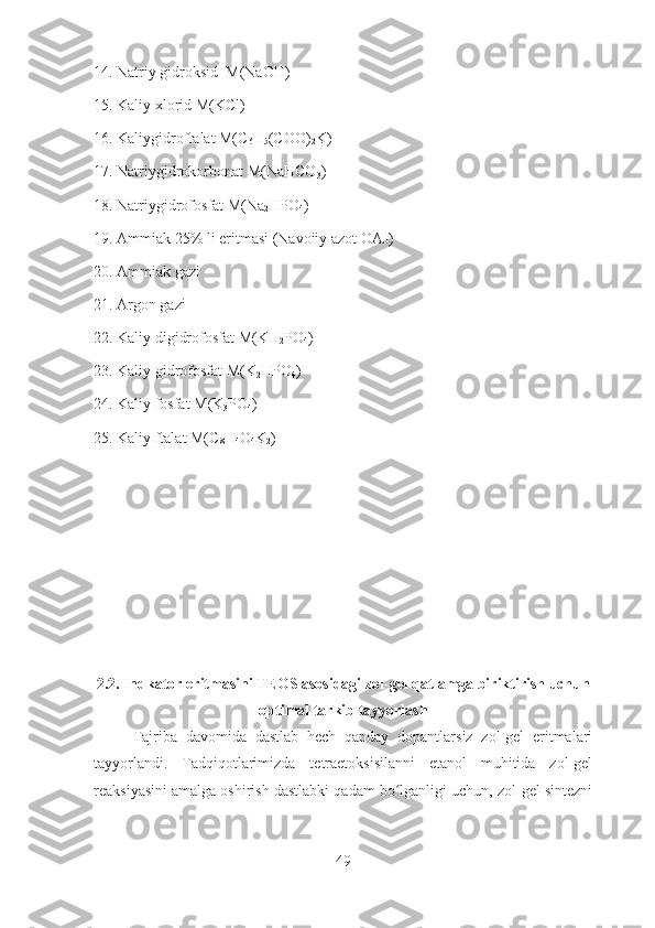 14. Natriy gidroksid  M(NaOH)
15. Kaliy xlorid M(KCl)
16. Kaliygidroftalat M(C
6 H
5 (COO)
2 K)
17. Natriygidrokorbonat M(NaHCO
3 )
18. Natriygidrofosfat M(Na
2 HPO
4 )
19. Ammiak 25% li eritmasi (Navoiiy azot OAJ)
20. Ammiak gazi
21. Argon gazi
22. Kaliy digidrofosfat M(KH
2 PO
4 )
23. Kaliy gidrofosfat M(K
2 HPO
4 )
24. Kaliy fosfat M(K
3 PO
4 )
25. Kaliy ftalat M(C
8 H
4 O
4 K
2 ) 
2.2. Indkator eritmasini TEOS asosidagi zol-gel qatlamga biriktirish uchun
optimal tarkib tayyorlash
Tajriba   davomida   dastlab   hech   qanday   dopantlarsiz   zol-gel   eritmalari
tayyorlandi.   Tadqiqotlarimizda   tetraetoksisilanni   etanol   muhitida   zol-gel
reaksiyasini amalga oshirish dastlabki qadam bo lganligi uchun, zol-gel sintezniʻ
49 