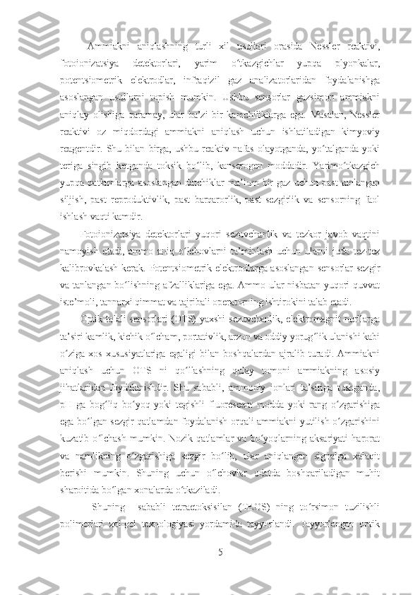   Ammiakni   aniqlashning   turli   xil   usullari   orasida   Nessler   reaktivi,
fotoionizatsiya   detektorlari,   yarim   o tkazgichlar   yupqa   plyonkalar,ʻ
potentsiometrik   elektrodlar,   infraqizil   gaz   analizatorlaridan   foydalanishga
asoslangan   usullarni   topish   mumkin.   Ushbu   sensorlar   gazsimon   ammiakni
aniqlay   olishiga   qaramay,   ular   ba’zi   bir   kamchiliklarga   ega.   Masalan,   Nessler
reaktivi   oz   miqdordagi   ammiakni   aniqlash   uchun   ishlatiladigan   kimyoviy
reagentdir.   Shu   bilan   birga,   ushbu   reaktiv   nafas   olayotganda,   yo talganda   yoki	
ʻ
teriga   singib   ketganda   toksik   bo lib,   kanserogen   moddadir.   Yarimo tkazgich	
ʻ ʻ
yupqa   qatlamlarga   asoslangan   datchiklar   ma’lum   bir   gaz   uchun   past   tanlangan
siljish,   past   reproduktivlik,   past   barqarorlik,   past   sezgirlik   va   sensorning   faol
ishlash vaqti kamdir.
Fotoionizatsiya   detektorlari   yuqori   sezuvchanlik   va   tezkor   javob   vaqtini
namoyish   etadi,   ammo   aniq   o lchovlarni   ta’minlash   uchun   ularni   juda   tez-tez	
ʻ
kalibrovkalash kerak. Potentsiometrik elektrodlarga asoslangan  sensorlar  sezgir
va tanlangan bo lishning afzalliklariga ega. Ammo ular nisbatan yuqori quvvat	
ʻ
iste’moli, tannarxi qimmat va tajribali operatorning ishtirokini talab etadi. 
Optik tolali sensorlari (OTS) yaxshi  sezuvchanlik, elektromagnit nurllarga
ta’siri kamlik, kichik o lcham, portativlik, arzon va oddiy yorug lik ulanishi kabi	
ʻ ʻ
o ziga   xos   xususiyatlariga   egaligi   bilan   boshqalardan   ajralib   turadi.   Ammiakni	
ʻ
aniqlash   uchun   OTS   ni   qo llashning   qulay   tomoni   ammiakning   asosiy	
ʻ
jihatlaridan   foydalanishdir.   Shu   sababli,   ammoniy   ionlari   ta’siriga   tushganda,
pH   ga   bog liq   bo yoq   yoki   tegishli   fluorescent   modda   yoki   rang   o zgarishiga	
ʻ ʻ ʻ
ega bo lgan sezgir qatlamdan foydalanish orqali ammiakni yutilish o zgarishini	
ʻ ʻ
kuzatib   o lchash   mumkin.   Nozik   qatlamlar   va   bo yoqlarning   aksariyati   harorat	
ʻ ʻ
va   namlikning   o zgarishiga   sezgir   bo lib,   ular   aniqlangan   signalga   xalaqit	
ʻ ʻ
berishi   mumkin.   Shuning   uchun   o lchovlar   odatda   boshqariladigan   muhit	
ʻ
sharoitida bo lgan xonalarda o tkaziladi.	
ʻ ʻ
     Shuning     sababli   tetraetoksisilan   (TEOS)   ning   to rsimon   tuzilishli	
ʻ
polimerlari   zol-gel   texnologiyasi   yordamida   tayyorlandi.   Tayyorlangan   optik
5 