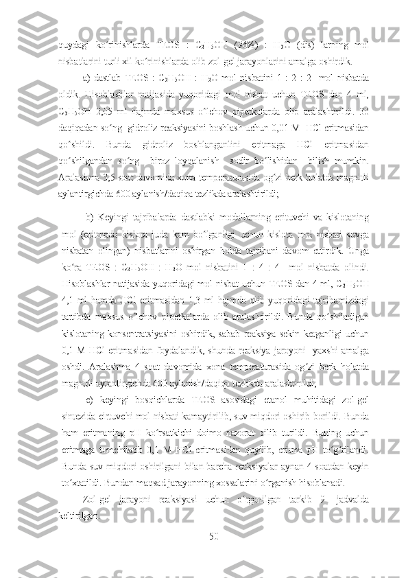 quydagi   ko rinishlarda   TEOS   :   Cʻ
2 H
5 OH   (96%)   :   H
2 O   (dis)   larning   mol
nisbatlarini turli xil ko rinishlarda olib zol-gel jarayonlarini amalga oshirdik.	
ʻ
a)   dastlab   TEOS   :   C
2 H
5 OH   :   H
2 O   mol   nisbatini   1   :   2   :   2     mol   nisbatda
oldik.   Hisoblashlar   natijasida   yuqoridagi   mol   nisbat   uchun   TEOS   dan   4   ml,
C
2 H
5 OH   2,05   ml   hajmda   maxsus   o lchov   pipetkalarda   olib   aralashtirildi.   30	
ʻ
daqiqadan so ng  gidroliz reaksiyasini boshlash uchun 0,01 M  HCl eritmasidan	
ʻ
qo shildi.   Bunda   gidroliz   boshlanganlini   eritmaga   HCl   eritmasidan	
ʻ
qo shilgandan   so ng     biroz   loyqalanish     sodir   bo lishidan     bilish   mumkin.
ʻ ʻ ʻ
Aralashma 3,5 soat davomida xona temperaturasida og zi berk holatda magnitli	
ʻ
aylantirgichda 600 aylanish/daqiqa tezlikda aralashtirildi;
b)   Keyingi   tajribalarda   dastlabki   modallarning   erituvchi   va   kislotaning
mol   (eritmada   kislota   juda   kam   bo lganligi   uchun   kislota   mol   nisbati   suvga	
ʻ
nisbatan   olingan)   nisbatlarini   oshirgan   holda   tajribani   davom   ettirdik.   Unga
ko ra   TEOS   :   C	
ʻ
2 H
5 OH   :   H
2 O   mol   nisbatini   1   :   4   :   4     mol   nisbatda   olindi.
Hisoblashlar natijasida yuqoridagi mol nisbat uchun TEOS dan 4 ml, C
2 H
5 OH
4,1   ml   hamda   HCl   eritmasidan   1,3   ml   hajmda   olib   yuqoridagi   tajribamizdagi
tartibda   maxsus   o lchov   pipetkalarda   olib   aralashtirildi.   Bunda   qo shiladigan	
ʻ ʻ
kislotaning   konsentratsiyasini   oshirdik,   sabab   reaksiya   sekin   ketganligi   uchun
0,1  M  HCl   eritmasidan   foydalandik,  shunda  reaksiya   jaroyoni    yaxshi  amalga
oshdi.   Aralashma   4   soat   davomida   xona   temperaturasida   og zi   berk   holatda	
ʻ
magnitli aylantirgichda 600 aylanish/daqiqa tezlikda aralashtirildi;
c)   keyingi   bosqichlarda   TEOS   asosidagi   etanol   muhitidagi   zol-gel
sintezida eirtuvchi mol nisbati kamaytirilib, suv miqdori oshirib borildi. Bunda
ham   eritmaning   pH   ko rsatkichi   doimo   nazorat   qilib   turildi.   Buning   uchun	
ʻ
eritmaga   tomchilatib   0,1   M   HCl   eritmasidan   quyilib,   eritma   pH   to g rilandi.	
ʻ ʻ
Bunda suv miqdori oshirilgani bilan barcha reaksiyalar aynan 4 soatdan keyin
to xtatildi. Bundan maqsad jarayonning xossalarini o rganish hisoblanadi.	
ʻ ʻ
Zol-gel   jarayoni   reaksiyasi   uchun   o rganilgan   tarkib   9-   jadvalda	
ʻ
keltirilgan.
50 