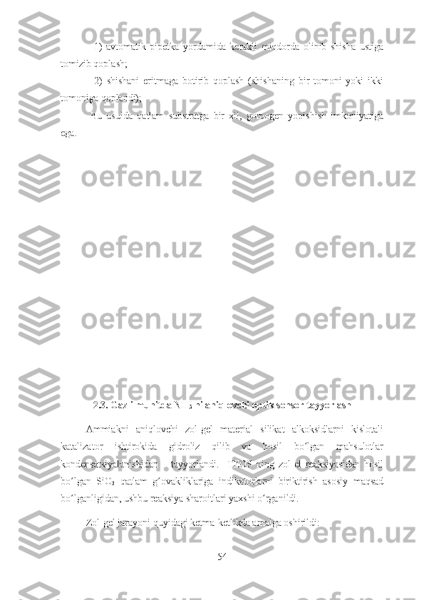     1)   avtomatik   pipetka   yordamida   kerakli   miqdorda   olinib   shisha   ustiga
tomizib qoplash;                
    2)   shishani   eritmaga   botirib   qoplash   (shishaning   bir   tomoni   yoki   ikki
tomoniga qoplandi); 
  Bu   usulda   qatlam   substratga   bir   xil,   gomogen   yopishish   imkoniyatiga
ega.   
   
2.3. Gazli muhitda NH
3  ni aniqlovchi optik sensor tayyorlash
Ammiakni   aniqlovchi   zol-gel   material   silikat   alkoksidlarni   kislotali
katalizator   ishtirokida   gidroliz   qilib   va   hosil   bo lgan   mahsulotlarʻ
kondensatsiyalanishidan       tayyorlandi.     TEOS   ning   zol-el   reaksiyasidan   hosil
bo lgan   SiO	
ʻ
2   qatlam   g ovakliklariga   indikatorlarni   biriktirish   asosiy   maqsad	ʻ
bo lganligidan, ushbu reaksiya sharoitlari yaxshi o rganildi. 	
ʻ ʻ
Zol-gel jarayoni quyidagi ketma-ketlikda amalga oshirildi:
54 