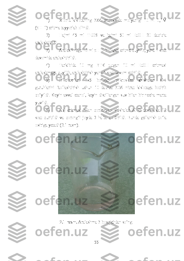 1) Xlorid   kislotaning   37%   eritmasida   molyarligi   10   ml   0,1M
(pH=1) eritma tayyorlab olindi.
2) Hajmi   45   ml   TEOS   va   hajmi   50   ml   EtOH   20   daqiqia
aralashtirildi.
3) Aralashmaga 10 ml pH=1 bo lgan eritma quyilib, yana 1 soatʻ
davomida aralashtirildi. 
4) Tarkibida   10   mg   BTK   tutgan   10   ml   EtOH   eritmasi
aralashmaga quyilib, aralashtirish yana 1 soat davom ettirildi.
5) O lchamlari   1x5   bo lgan   mikroskop   shishalari   OH	
ʻ ʻ
guruhlarini   faollashtirish   uchun   10   daqiqa   30%   nitrat   kislotaga   botirib
qo yildi.   Keyin   avval   etanol,   keyin   distillangan   suv   bilan   bir   necha   marta	
ʻ
yuvildi.
6) Zol   eritmasi   bilan   qoplangan   shishalar   70°C   davomida   12
soat   quritildi   va   qorong i   joyda   2   hafta   qoldirildi.   Bunda   gellanish   to la	
ʻ ʻ
oxiriga yetadi (2.1-rasm). 
2.1-rasm.  Aralashma 3-bosqichdan so ng.	
ʻ
55 