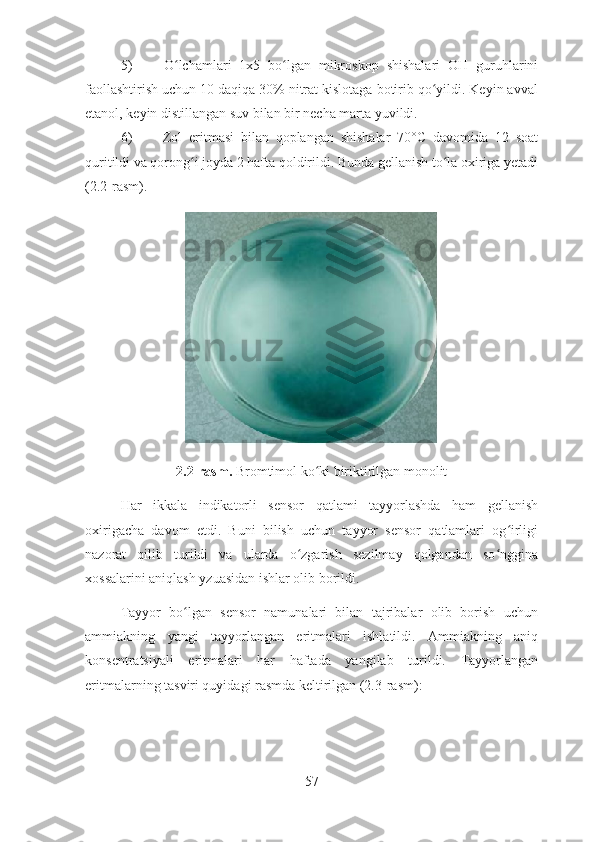 5)   O lchamlari   1x5   bo lgan   mikroskop   shishalari   OH   guruhlariniʻ ʻ
faollashtirish uchun 10 daqiqa 30% nitrat kislotaga botirib qo yildi. Keyin avval	
ʻ
etanol, keyin distillangan suv bilan bir necha marta yuvildi.
6)   Zol   eritmasi   bilan   qoplangan   shishalar   70°C   davomida   12   soat
quritildi va qorong i joyda 2 hafta qoldirildi. Bunda gellanish to la oxiriga yetadi	
ʻ ʻ
(2.2-rasm). 
2.2-rasm.  Bromtimol ko ki biriktirilgan monolit	
ʻ
Har   ikkala   indikatorli   sensor   qatlami   tayyorlashda   ham   gellanish
oxirigacha   davom   etdi.   Buni   bilish   uchun   tayyor   sensor   qatlamlari   og irligi	
ʻ
nazorat   qilib   turildi   va   ularda   o zgarish   sezilmay   qolgandan   so nggina	
ʻ ʻ
xossalarini aniqlash yzuasidan ishlar olib borildi.
Tayyor   bo lgan   sensor   namunalari   bilan   tajribalar   olib   borish   uchun	
ʻ
ammiakning   yangi   tayyorlangan   eritmalari   ishlatildi.   Ammiakning   aniq
konsentratsiyali   eritmalari   har   haftada   yangilab   turildi.   Tayyorlangan
eritmalarning tasviri quyidagi rasmda keltirilgan (2.3-rasm):
57 