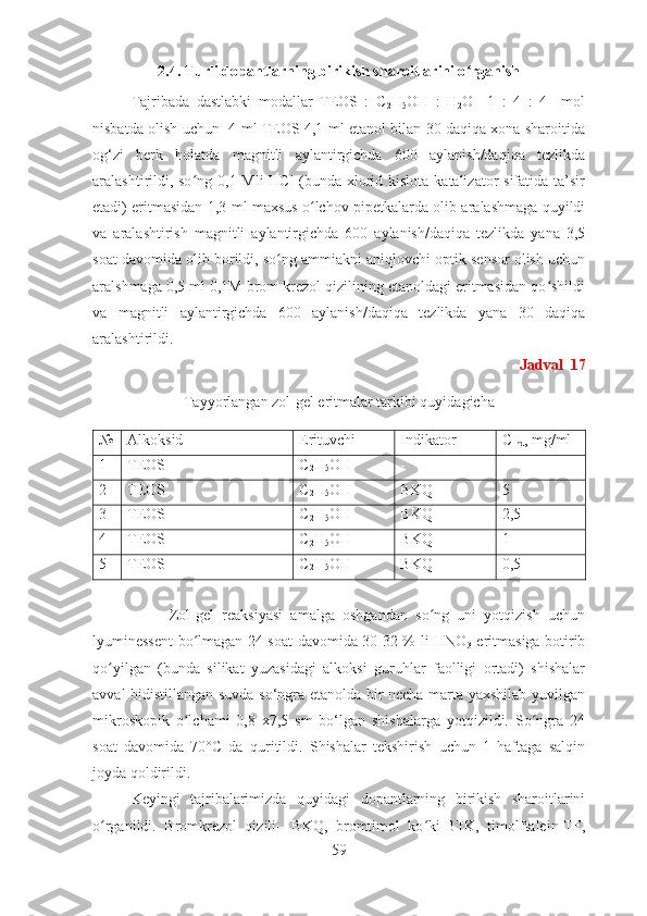 2.4. Turli dopantlarning birikish sharoitlarini o rganishʻ
Tajribada   dastlabki   modallar   TEOS   :   C
2 H
5 OH   :   H
2 O     1   :   4   :   4     mol
nisbatda olish uchun   4 ml TEOS 4,1 ml etanol bilan 30 daqiqa xona sharoitida
og‘zi   berk   holatda   magnitli   aylantirgichda   600   aylanish/daqiqa   tezlikda
aralashtirildi, so ng 0,1 Mli HCl  (bunda xlorid kislota katalizator sifatida ta’sir	
ʻ
etadi) eritmasidan 1,3 ml maxsus o lchov pipetkalarda olib aralashmaga quyildi	
ʻ
va   aralashtirish   magnitli   aylantirgichda   600   aylanish/daqiqa   tezlikda   yana   3,5
soat davomida olib borildi, so ng ammiakni aniqlovchi optik sensor olish uchun	
ʻ
aralshmaga 0,5 ml 0,1M brom krezol qizilining etanoldagi eritmasidan qo shildi	
ʻ
va   magnitli   aylantirgichda   600   aylanish/daqiqa   tezlikda   yana   30   daqiqa
aralashtirildi. 
Jadval  17
Tayyorlangan zol-gel eritmalar tarkibi quyidagicha
№ Alkoksid  Erituvchi Indikator  C
Ind , mg/ml
1 TEOS C
2 H
5 OH - -
2 TEOS C
2 H
5 OH BKQ 5
3 TEOS C
2 H
5 OH BKQ 2,5
4 TEOS C
2 H
5 OH BKQ 1
5 TEOS C
2 H
5 OH BKQ 0,5
Zol-gel   reaksiyasi   amalga   oshgandan   so ng   uni   yotqizish   uchun	
ʻ
lyuminessent bo lmagan 24 soat davomida 30-32 % li HNO	
ʻ
3   eritmasiga botirib
qo yilgan   (bunda   silikat   yuzasidagi   alkoksi   guruhlar   faolligi   ortadi)   shishalar	
ʻ
avval bidistillangan suvda so‘ngra etanolda bir necha marta yaxshilab yuvilgan
mikroskopik   o lchami   0,8   x7,5   sm   bo‘lgan   shishalarga   yotqizildi.   So ngra   24	
ʻ ʻ
soat   davomida   70°C   da   quritildi.   Shishalar   tekshirish   uchun   1   haftaga   salqin
joyda qoldirildi.
Keyingi   tajribalarimizda   quyidagi   dopantlarning   birikish   sharoitlarini
o rganildi.   Bromkrezol   qizili–   BKQ,   bromtimol   ko ki-BTK,   timolftalein-TF,	
ʻ ʻ
59 