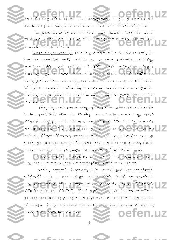 materiallarning   tarkibi   optimal   qilib   tanlangandan   so‘ng   unga   ammiak   gazi
konsentratsiyasini   keng   sohada   aniqlovchi   indikatorlar   birikishi   o rganildi.      ʻ
Bu   jarayonda   asosiy   e’tiborni   zarur   optik   materialni   tayyorlash   uchun
reaksiyaga   kirishadigan   dastlabki   moddalarning   optimal   nisbati   va   reaksiya
sharoitlarini o rganish zarur.	
ʻ
Mavzuning   dolzarbligi.   Ko ‘ plab   gazlar   tarkibidan   ekotoksikantlarni,   shu
jumladan   ammiakni   optik   selektiv   gaz   sensorlar   yordamida   aniqlashga
qaratilgan   ishlar   soni   adabiyotlarni   tahlil   qilish   natijasida   anchagina
cheklanganligini   ko rsatadi.   Ammiak   konsentrasiyasini   aniqlash   atrof   muhit	
ʻ
ekologiyasi   va   inson   salomatligi,   suv   tarkibi   sanoat   va   transport     chiqindilari
ta’siri, inson va ekotizim o‘rtasidagi muvozanatni saqlash   uchun ahamiyatlidir.
Bu   jarayonlarda   juda   ko‘p   miqdorda   turli   xildagi   kimyoviy   komponentlar
ishtirok etadi. 
    Kimyoviy   optik   sensorlarning   aynan   shu   maqsadda   ishlatiladiganlari
hozirda   yetakchilik   qilmoqda.   Shuning   uchun   bunday   material lar ga   ishlab
chiqarish   oddiyligi,   qo‘llanilishi   va   xizmat   ko‘rsatishi   bilan   bog‘liq   bir   qancha
talablar   qo‘yiladi.     Yuqoridagi   talablarga   javob   berish   uchun   eritma   va   gaz
muhitda   ishlovchi   kimyoviy   sensorlar   ichida     optik   va   ionizatsion   usullarga
asoslangan sensorlar  salmoqli o‘rin tutadi. Shu sababli hozirda kremniy oksidli
g ovak materiallarni zol-gel jarayoni asosida olish yo llari rivojlanmoqda.  	
ʻ ʻ
Olinadigan   sensor   xossalariga   turli   omillarning   sistematik   ta’sirini
o rganish esa materialshunoslik metodologiyasida muhim hisoblanadi.    
ʻ
  Ishning   maqsadi .   Dissertatsiya   ishi   ammiak   gazi   konsentratsiyasini
aniqlovchi   optik   sensorni   zol-gel   usulida   ishlab   chiqish   va   xossalarini
o rganishni     maqsad   qildi.   Bu   maqsadni   amalga   oshirish   uchun   TEOS   asosida
ʻ
silikatlar   prekursor   ishlatiladi.     Shuni   qayd   qilish   joizki,   bunday   materillarni
qo llash nano texnologiyaning laboratoriya muhitidan sanoat  muhitiga o tishini
ʻ ʻ
ta minlaydi.   Olingan   materiallar   ichidan   eng   optimallari   tanlandi   va   ularning
ʻ
fotokimyoviy xossalari o rganildi. 	
ʻ
6 