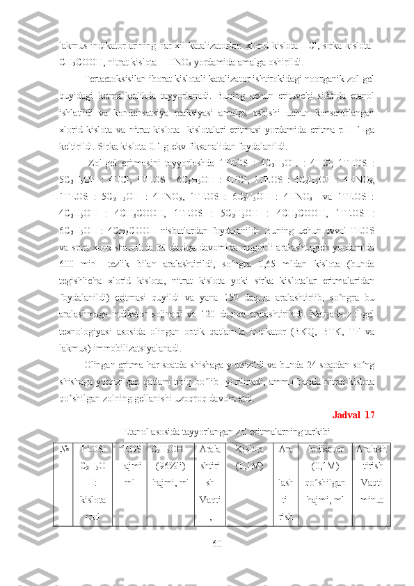 lakmus indikatorlarining har xil katalizatorlar: xlorid kislota-HCl, sirka kislota-
CH
3 COOH, nitrat kislota  - HNO
3  yordamida amalga oshirildi.    
Tertaetoksisilan iborat kislotali katalizator ishtirokidagi noorganik zol-gel
quyidagi   ketma-ketlikda   tayyorlanadi.   Buning   uchun   erituvchi   sifatida   etanol
ishlatildi   va   kondensatsiya   reaksiyasi   amalga   oshishi   uchun   konsentrlangan
xlorid   kislota   va   nitrat   kislota     kislotalari   eritmasi   yordamida   eritma   pH=1   ga
keltirildi. Sirka kislota 0.1 g-ekv fiksanalidan foydalanildi.
  Zol-gel   eritmasini   tayyorlashda   1TEOS   :   4C
2 H
5 OH   :   4HCl,   1TEOS   :
5C
2 H
5 OH   :   4HCl,   1TEOS   :   6C
2 H
5 OH   :   4HCl,   1TEOS   :   4C
2 H
5 OH   :   4HNO
3 ,
1TEOS   :   5C
2 H
5 OH   :   4HNO
3 ,   1TEOS   :   6C
2 H
5 OH   :   4HNO
3     va   1TEOS   :
4C
2 H
5 OH   :   4CH
3 COOH,   1TEOS   :   5C
2 H
5 OH   :   4CH
3 COOH,   1TEOS   :
6C
2 H
5 OH   :   4CH
3 COOH   nisbatlardan   foydalanildi.   Buning   uchun   avval   TEOS
va spirt  xona sharoitida 30 daqiqa davomida magnitli aralashtirgich yordamida
600   min -1
  tezlik   bilan   aralashtirildi,   so ngra   0,65   mldan   kislota   (bundaʻ
tegishlicha   xlorid   kislota,   nitrat   kislota   yoki   sirka   kislotalar   eritmalaridan
foydalanildi)   eritmasi   quyildi   va   yana   150   daqiqa   aralashtiriib,   so ngra   bu	
ʻ
aralashmaga   indikator   solinadi   va   120   daqiqa   aralashtiriladi.   Natijada   zol-gel
texnologiyasi   asosida   olingan   optik   qatlamda   indikator   (BKQ,   BTK,   TF   va
lakmus) immobilizatsiyalanadi.
Olingan eritma har soatda shishaga yotqizildi va bunda 24 soatdan so ng	
ʻ
shishaga   yotqizilgan   qatlam   tiniq   bo lib     yorilmadi,   ammo   bunda   nitrat   kislota	
ʻ
qo shilgan zolning gellanishi uzoqroq davom etdi.   	
ʻ
Jadval  17
Etanol asosida tayyorlangan zol eritmalarning tarkibi
 № TEOS:
C
2 H
5 O
H:
kislota
mol TEOS
Hajmi
ml C
2 H
5 OH
(96%li)
hajmi, ml Arala
shtiri
sh
Vaqti
, Kislota
(0,1M) Ara
-
lash
ti-
rish Indikator
(0,1M)
qo shilgan	
ʻ
hajmi, ml Aralash
-tirish
Vaqti
minut
60 