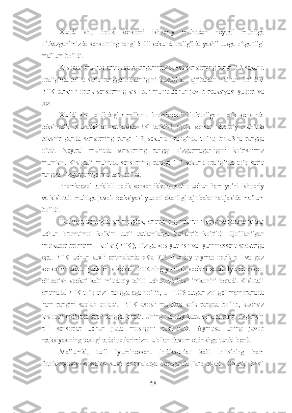 Xuddi   shu   optik   sensorni   ishqoriy   muhitdan   neytral   muhitga
o tkazganimizda sensorning rangi 5-10 sekund oralig’ida yashil tusga o tganligiʻ ʻ
ma’lum bo ldi.	
ʻ
Kislotali muhitli eritmaga botirganimizda esa sensorning rangi 2-3 sekund
oralig’ida to liq sariq rangga o tkanligini kuzatdik. Tajribadan ma’lum bo ldiki
ʻ ʻ ʻ
BTK tarkibli optik sensorning kislotali muhit uchun javob reaksiyasi yuqori va
tez.
Xuddi   shu   tartibdagi   amallarni   bromkrezol   biriktirilgan   optik   sensorda
tekshirdik.   Kuzatishlar   natijasida   BK   tarkibli   optik   sensor   ishqoriy   muhitda
tekshirilganda   sensorning   rangi   1-2   sekund   oralig’ida   to liq   binafsha   rangga	
ʻ
o tdi.   Neytral   muhitda   sensorning   ranggi   o zgarmaganligini   ko rishimiz	
ʻ ʻ ʻ
mumkin.   Kislotali   muhitda   sensorning   ranggi   1-2   sekund   oralig’ida   to q   sariq	
ʻ
rangga o zgarganligi ma’lum bo ldi.	
ʻ ʻ
Bromkrezol   tarkibli   optik   sensor   ikkala   muhit   uchun   ham   ya’ni   ishqoriy
va kislotali muhitga javob reaksiyasi yuqori ekanligi tajribalar natijasida ma’lum
bo ldi.	
ʻ
Tadqiqotlarimizda shuningdek, eritmaning muhitini keng sohada aniqlash
uchun   bromtimol   ko kini   turli   qatlamlarga   biriktirib   ko rildi.  	
ʻ ʻ Qo llanilgan	ʻ
indikator bromtimol ko ki (BTK), o ziga xos yutilish va lyuminessent spektriga	
ʻ ʻ
ega.   BTK   uchun   suvli   eritmalarda   pKa=7,3.   Bunday   qiymat   optik   pH   va   gaz
sensorlar   uchun juda  mos  keladi.  BTKning  yutilish  spektri  xuddi   lyuminessent
chiqarish spektri  kabi  miqdoriy tahlil  uchun qo llash imkonini  beradi. Kislotali	
ʻ
eritmada BTK to q qizil rangga ega bo lib, u TEOS tutgan zol-gel membranada	
ʻ ʻ
ham   rangini   saqlab   qoladi.     BTK   asosli   muhitda   ko k   rangda   bo lib,   kuchsiz	
ʻ ʻ
kislotali muhitda sariq rangga kiradi. Uning bunday katta sohada rang o zgarishi	
ʻ
pH   sensorlar   uchun   juda   mosligini   tasdiqladi.   Ayniqsa   uning   javob
reaksiyasining tezligi tadqiqotlarimizni u bilan davom ettirishga turtki berdi.
Ma’lumki,   turli   lyuminessent   indikatorlar   kabi   BTKning   ham
fotokimyoviy   xossalari   suvli   eritmalarga   qaraganda   farq   qiladi.   Chunki   hosil
68 