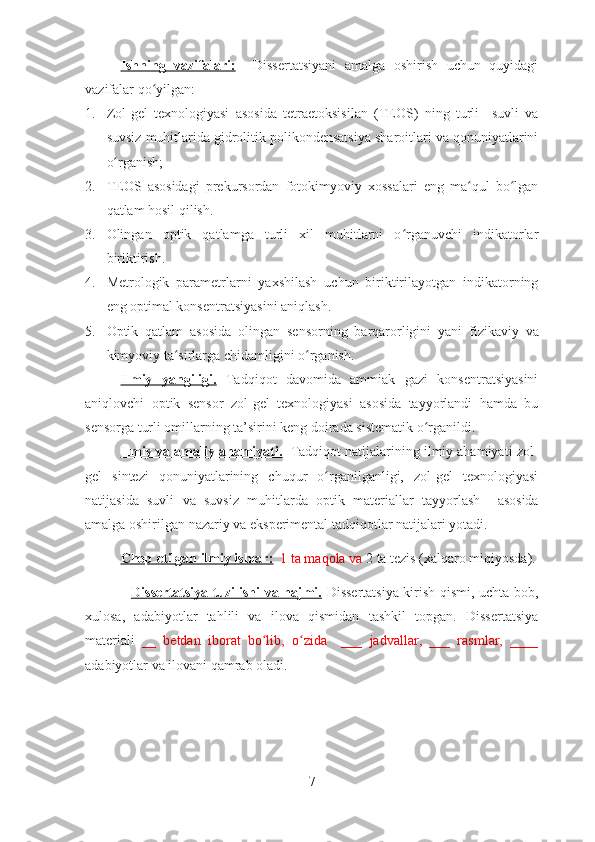 Ishning   vazifalari:     Dissertatsiyani   amalga   oshirish   uchun   quyidagi
vazifalar qo yilgan:ʻ
1. Zol-gel   texnologiyasi   asos ida   tetraetoksisilan   (TEOS)   ning   turli     suvli   va
suvsiz  muhitlarida gidrolitik polikondensatsiya sharoitlari va qonuniyatlarini
o rganish;	
ʻ
2. TEOS   asosidagi   prekursordan   fotokimyoviy   xossalari   eng   ma qul   bo lgan	
ʻ ʻ
qatlam hosil qilish. 
3. Olin gan   optik   qatlamga   turli   xil   muhitlarni   o rganuvchi   indikatorlar	
ʻ
biriktirish.  
4. Metrologik   parametrlarni   yaxshilash   uchun   biriktirilayotgan   indikatorning
eng optimal konsentratsiyasini aniqlash.  
5. Optik   qatlam   asosida   olingan   sensorning   barqarorligini   yani   fizik aviy   va
kimyoviy ta sirlarga chidamligini o rganish.  	
ʻ ʻ
Ilmiy   yangiligi.   Tadqiqot   davomida   ammiak   gazi   konsentratsiyasini
aniqlovchi   optik   sensor   zol-gel   texnologiyasi   asosida   tayyorlandi   hamda   bu
sensorga turli omillarning ta’sirini keng doirada sistematik o rganildi.  	
ʻ
Ilmiy va amaliy ahamiyati.     Tadqiqot natijalarining ilmiy ahamiyati   zol-
gel   sintezi   qonuniyatlarining   chuqur   o rganilganligi,   zol-gel   texnologiyasi	
ʻ
natijasida   suvli   va   suvsiz   muhitlarda   optik   materiallar   tayyorlash     asosida
amalga oshirilgan nazariy va eksperimental tadqiqotlar natijalari yotadi.
Chop etilgan ilmiy ishlar:    1  ta maqola va  2  ta tezis  (xalqaro miqiyosda) .
                    Dissertatsiya tuzilishi va hajmi.   Dissertatsiya kirish qismi, uchta bob,
xulosa,   adabiyotlar   tahlili   va   ilova   qismidan   tashkil   topgan.   Dissertatsiya
materiali   __   betdan   iborat   bo lib,   o zida     ___   jadvallar,   ___   rasmlar,   ____	
ʻ ʻ
adabiyotlar va ilovani qamrab oladi.  
7 