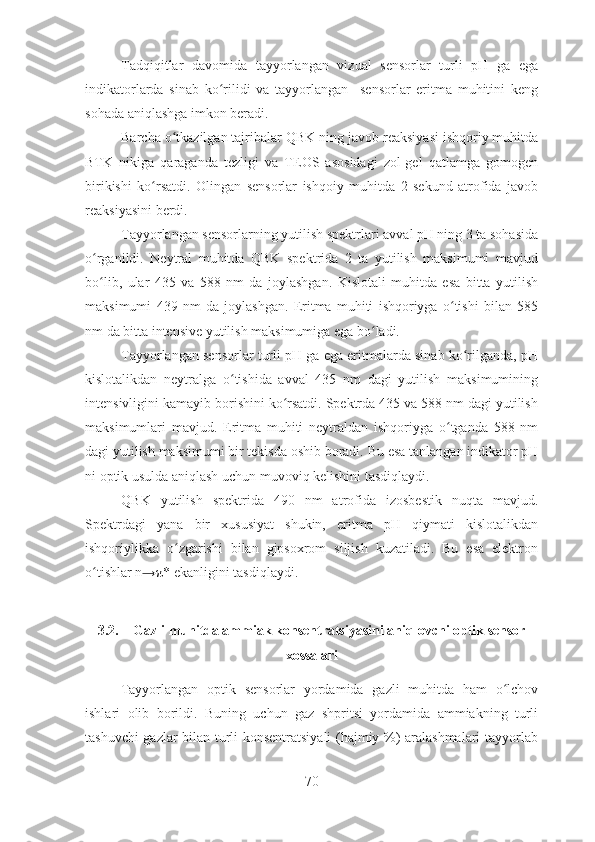 Tadqiqitlar   davomida   tayyorlangan   vizual   sensorlar   turli   pH   ga   ega
indikatorlarda   sinab   ko rilidi   va   tayyorlangan     sensorlar   eritma   muhitini   kengʻ
sohada aniqlashga imkon beradi. 
Barcha o tkazilgan tajribalar 	
ʻ QBK ning javob reaksiyasi ishqoriy muhitda
BTK   nikiga   qaraganda   tezligi   va   TEOS   asosidagi   zol-gel   qatlamga   gomogen
birikishi   ko rsatdi	
ʻ .   Olingan   sensorlar   ishqoiy   muhitda   2   sekund   atrofida   javob
reaksiyasini berdi.   
Tayyorlangan sensorlarning yutilish spektrlari avval pH ning 3 ta sohasida
o rganildi.   Neytral   muhitda   QBK   spektrida   2   ta   yutilish   maksimumi   mavjud	
ʻ
bo lib,   ular   435   va   588   nm   da   joylashgan.   Kislotali   muhitda   esa   bitta   yutilish
ʻ
maksimumi   439   nm   da   joylashgan.   Eritma   muhiti   ishqoriyga   o tishi   bilan   585	
ʻ
nm da bitta intensive yutilish maksimumiga ega bo ladi. 	
ʻ
Tayyorlangan sensorlar turli pH ga ega eritmalarda sinab ko rilganda, pH	
ʻ
kislotalikdan   neytralga   o tishida   avval   435   nm   dagi   yutilish   maksimumining	
ʻ
intensivligini kamayib borishini ko rsatdi. Spektrda 435 va 588 nm dagi yutilish	
ʻ
maksimumlari   mavjud.   Eritma   muhiti   neytraldan   ishqoriyga   o tganda   588   nm	
ʻ
dagi yutilish maksimumi bir tekisda oshib boradi.  Bu esa tanlangan indikator pH
ni optik usulda aniqlash uchun muvoviq kelishini tasdiqlaydi. 
QBK   yutilish   spektrida   490   nm   atrofida   izosbestik   nuqta   mavjud.
Spektrdagi   yana   bir   xususiyat   shukin,   eritma   pH   qiymati   kislotalikdan
ishqoriylikka   o zgarishi   bilan   gipsoxrom   siljish   kuzatiladi.   Bu   esa   elektron	
ʻ
o tishlar n	
ʻ → π* ekanligini tasdiqlaydi. 
3.2. Gazli muhitda ammiak konsentratsiyasini aniqlovchi optik sensor
xossalari
Tayyorlangan   optik   sensorlar   yordamida   gazli   muhitda   ham   o lchov	
ʻ
ishlari   olib   borildi.   Buning   uchun   gaz   shpritsi   yordamida   ammiakning   turli
tashuvchi gazlar bilan turli konsentratsiyali (hajmiy %) aralashmalari tayyorlab
70 