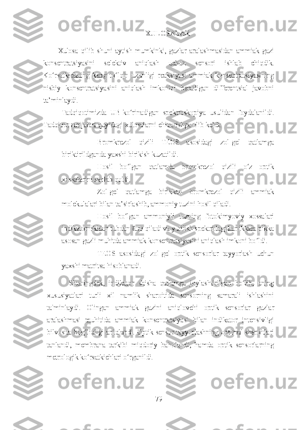 XULOSALAR
Xulosa   qilib   shuni   aytish   mumkinki,   gazlar   aralashmasidan   ammiak   gazi
konsentratsiyasini   selektiv   aniqlash   uchun   sensori   ishlab   chiqdik.
Ko rsatkichning   keng   to lqin   uzunligi   reaksiyasi   ammiak   konsentratsiyasiningʻ ʻ
nisbiy   konsentratsiyasini   aniqlash   imkonini   beradigan   differentsial   javobni
ta’minlaydi.
Tadqiqotimizda   UB-ko rinadigan   spektroskopiya   usulidan   foydalanildi.	
ʻ
Tadqiqot natijalari quyidagi xulosalarni chiqarishga olib keldi:
- Bromkrezol   qizili   TEOS   asosidagi   zol-gel   qatlamga
biriktirildganda yaxshi birikish kuzatildi.
- Hosil   bo lgan   qatlamda   bromkrezol   qizili   o z   optik
ʻ ʻ
xossalarini saqlab qoldi.
- Zol-gel   qatlamga   birikkan   bromkrezol   qizili   ammiak
molekulalari bilan ta’sirlashib, ammoniy tuzini hosil qiladi.
- Hosil   bo lgan   ammoniyli   tuzning   fotokimyoviy   xossalari
ʻ
indikatornikidan tubdan farq qiladi va yutilish spektridagi har ikkala pikka
asosan gazli muhitda ammiak konsentratsiyasini aniqlash imkoni bo ldi. 	
ʻ
- TEOS   asosidagi   zol-gel   optik   sensorlar   tayyorlash   uchun
yaxshi matritsa hisoblanadi.  
  Shuningdek,   indikator   shisha   qatlamga   joylashtirilgan   bo lib,   uning	
ʻ
xususiyatlari   turli   xil   namlik   sharoitida   sensorning   samarali   ishlashini
ta'minlaydi.   Olingan   ammiak   gazini   aniqlovchi   optik   sensorlar   gazlar
aralashmasi   muhitida   ammiak   konsentratsiyasi   bilan   indikator   intensivligi
bilvosita bog liqligi aniqlandi. Optik sensor  tayyorlashning optimal sharoitlari	
ʻ
tanlandi,   membrana   tarkibi   miqdoriy   baholandi,   hamda   optik   sensorlarning
metrologik ko rsatkichlari o rganildi.  
ʻ ʻ
 
79 