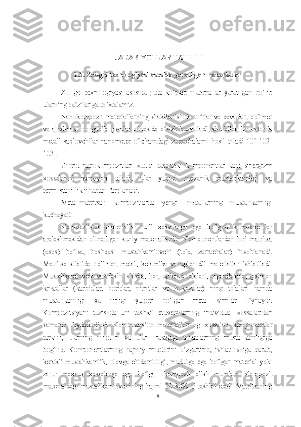 I. ADABIYOTLAR TAHLILI
1.1. Zol-gel texnologiyasi asosida yaratilgan materiallar
Zol-gel   texnologiyasi   asosida   juda   ko plab   materiallar   yaratilgan   bo libʻ ʻ
ularning ba’zilariga to xtalamiz. 	
ʻ
Nanokompozit materiallarning shakllanishida  to rlar  va qavatlar, polimer	
ʻ
va ajralmas noorganik qismlar o rtasida o sish  kuzatiladi, shu bilan bir  qatorda	
ʻ ʻ
metall   saqlovchilar   nanometer   o lchamdagi   zarrachalarni   hosil   qiladi[101-102-
ʻ
103].    
Gibrid   nanokompozitlari   xuddi   dastlabki   komponentlar   kabi   sinergizm
xossalarini   namoyon   qiladi,   ular   yuqori   mexanik   mustahkamligi   va
termostabillik jihatdan farqlanadi. 
Metallmatritsali   kompozitlarda   yengil   metallarning   mustahkamligi
kuchayadi.    
Kompozitsion   materiallar   turli   xossalarga   ega   bo lgan   komponentlar	
ʻ
aralashmasidan   olinadigan   suniy   materiallardir.   Komponentlardan   biri   matritsa
(asos)   bo lsa,   boshqasi   mustahkamlovchi   (tola,   zarrachalar)   hisoblanadi.	
ʻ
Matritsa   sifatida   polimer,   metal,   keramika   va   uglerodli   materiallar   ishlatiladi.
Mustahkamlovchi  vazifasini  shisha,  bor, uglerod tolalari, organik tola, ipsimon
kristallar   (karbidlar,   boritlar,   nitritlar   va   hokozalar)   ning   tolalari   hamda
mustahkamligi   va   birligi   yuqori   bo lgan   metal   similar   o ynaydi.	
ʻ ʻ
Kompozitsiyani   tuzishda   uni   tashkil   etuvchilarning   individual   xossalaridan
samarali   foydalaniladi.   Kompozitsion   materiallarning   xossalari   komponentlar
tarkibi,   ularning   miqdori   va   ular   orasidagi   aloqalarning   mustahkamligiga
bog liq.   Komponentlarning   hajmiy   miqdorini   o zgartirib,   ishlatilishiga   qarab,	
ʻ ʻ
kerakli   mustahkamlik,   olovga   chidamliligi,   modulga  ega   bo lgan  material   yoki	
ʻ
zarur   maxsus   xossalarga   ega   bo lgan	
ʻ   kompozit   olish   mumkin.   Kompozit
materialdagi mustahkamlovchining hajmi  20-80% ni tashkil etadi. Matritsaning
8 