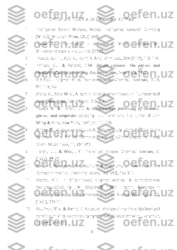 FOYDALANILGAN ADABIYOTLAR RO YXATIʻ
1. Intelligence   Sensor   Markets,   Market   Intelligence   Research   Company
(MIRC), Mountain View, CA, (1988).
2. Раков   Э.Г.   Нанотрубки   и   фуллерены.   Учебн.   пособие.   М.:
Университетская книга. Логос. (2006).
3. Prasada Rao T., Kala R., Danirl S. Anal.  с him.  а cta, 578 (2006), 105-108.
4. Brinker,   C.J.   &   Scherer,   G.W.   Sol-gel   sciyence:   The   physics   and
chemistry of sol-gel processing.  Academic Press, New York, 1990.
5. K.S.Kato.   Polymer   Silica   Nanocomposites   Chemical   Reviews,   2008,
Vol.108, N9
6. Zhang   Z.,   Seitz   W.R.,   A   carbon   dioxide   sensor   based   on   fluorescence.//
Anal. Chim. Acta ; 1984,160, pp. 205-208.
7. Prassas   M.   &   Hench,   L.L.   In   Ultrastructure   processing   of   ceramics,
glasses,   and   composites   edited   by   L.L.   Hench   and   D.R.   Ulrich.   //   John
Wiley & Sons, New York, 1984, pp. 100-125.
8. Shirley A., Rodr ґ ıguez and Luis A. Colo ґ n, Study of  the Solution in the
Synthesis   of   a   Sol-Gel   CompositeUsed   as   aChromatographic   Phase,
Chem. Mater. 1999, 11, 754-762.
9. Hench,   L.L.   &   West,   J.K.   The   sol-gel   process.   Chemical   Reviews,   90
(1990), 33-72.
10. Susa,  K.;  Matsuyama,   S.I.;   Satoh,  S.  &   Suganuma,   T.  New   optical   fibre
fabrication method. Electronic Letters, 18 (1982), 499-500.
11. Keefer,   K.D.   In   Silicon-based   polymer   science:   A   comprehensive
resource,   edited   by   J.M.   Zeigler   &   F.W.G.   Fearon.   Advances   in
Chemistry Series No. 224, American Chemical Society, Washington DC,
(1990), 227-40.
12. Kaufman, V.R. & Avnir, D. Structural changes along the sol/gel/xerogel/
transition in silica as probed by pyrene-excited state emission. Langmuir,
2 (1986), 717-722.
80 