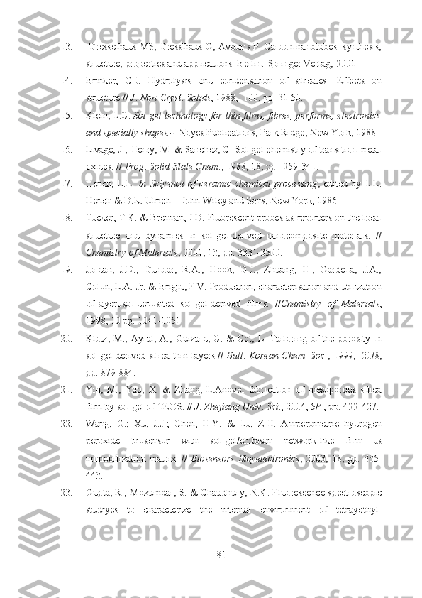 13.  Dresselhaus MS, Dresslhaus G, Avouris P. Carbon nanotubes: synthesis,
structure, properties and applications. Berlin: Springer Verlag; 2001.
14. Brinker,   C.J.   Hydrolysis   and   condensation   of   silicates:   Effects   on
structure.//  J .  Non - Cryst .  Solids , 1988,  100, pp. 31-50.
15. Klein, L.C.  Sol-gel technology for thin films, fibres, performs, electronics
and specialty shapes.-    Noyes Publications, Park Ridge, New York, 1988.
16. Livage, J.; Henry, M. & Sanchez, C. Sol-gel chemistry of transition metal
oxides. //  Prog .  Solid-State Chem ., 1988, 18, pp.  259-341.
17. Hench,  L.L.   In   Sciyence   of  ceramic  chemical   processing ,  edited  by  L.L.
Hench & D.R. Ulrich. - John Wiley and Sons, New York, 1986.
18. Tucker, T.K. & Brennan, J.D. Fluorescent probes as reporters on the local
structure   and   dynamics   in   sol-gel-derived   nanocomposite   materials.   //
Chemistry of Materials , 2001, 13, pp. 3331-3500.
19. Jordan,   J.D.;   Dunbar,   R.A.;   Hook,   D.J.;   Zhuang,   H.;   Gardella,   J.A.;
Colon, L.A. Jr. & Bright, F.V. Production, characterisation and utilization
of   ayerosol-deposited   sol-gel-derived   films.   // Chemistry   of   Materials ,
1998, 10 pp. 1041-1051.
20. Klotz,  M.;  Ayral,  A.;  Guizard,  C.  &  Cot,   L.  Tailoring  of   the  porosity   in
sol-gel derived silica thin layers.//   Bull .   Korean Chem .   Soc ., 1999,   20/8,
pp. 879-884.
21. Yin,   M.;   Yao,   X.   &   Zhang,   L.Anovel   fabrication   of   mesoporous   silica
film by sol-gel of TEOS. //  J .  Zhejiang Univ .  Sci ., 2004, 5/4, pp. 422-427.
22. Wang,   G.;   Xu,   J.J.;   Chen,   H.Y.   &   Lu,   Z.H.   Amperometric   hydrogen
peroxide   biosensor   with   sol-gel/chitosan   network-like   film   as
immobilization   matrix.   //   Biosensors   Bioyelectronics ,  2003,   18,  pp.   335-
443.
23. Gupta, R.; Mozumdar, S. & Chaudhury, N.K. Fluorescence spectroscopic
studiyes   to   characterize   the   internal   environment   of   tetrayethyl-
81 