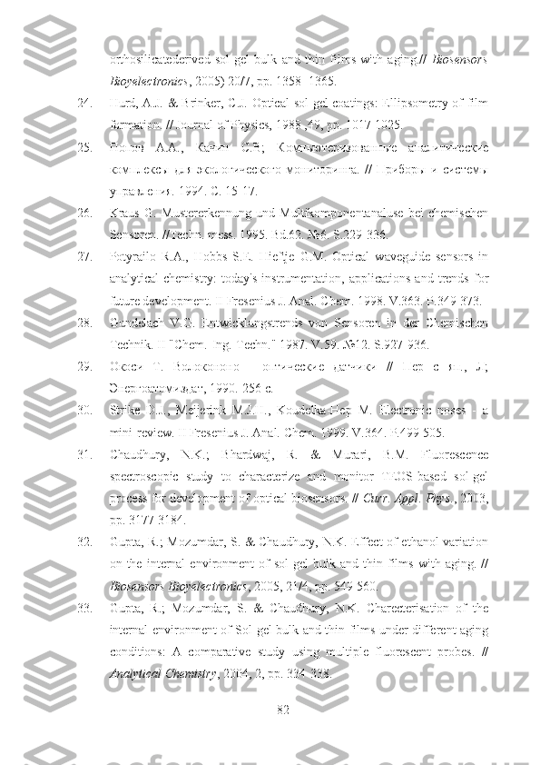 orthosilicatederived   sol-gel   bulk   and   thin   films   with   aging.//   Biosensors
Bioyelectronics , 2005) 20/7, pp. 1358- 1365.
24. Hurd, A.J. & Brinker, C.J. Optical  sol-gel coatings: Ellipsometry of film
formation. // Journal of Physics, 1988 ,49, pp. 1017-1025.
25. Попов   А.А.,   Качин   С.В;   Компьютеризованные   аналитические
комплексы   для   экологического   мониторинга.   //   Приборы   и   системы
управления.  1994. С. 15-17.
26. Kraus   G.   Mustererkennung   und   Multikomponentanaluse   bei   chemischen
Sensoren. //Techn. mess. 1995. Bd.62. №6. S.229-336.
27. Potyrailo   R.A.,   Hobbs   S.E.   Hieftje   G.M.   Optical   waveguide   sensors   in
analytical   chemistry:   today's   instrumentation,   applications   and   trends   for
future development. II Fresenius J. Anal. Chem. 1998. V.363. P.349-373.
28. Gundelach   V.G.   Entwicklungstrends   von   Sensoren   in   der   Chemischen
Technik. II "Chem.-Ing.-Techn." 1987. V.59. №12. S.927-936.
29. Окоси   Т.   Волокононо   -   оптические   датчики   //   Пер   с   яп.,   Л;
Энергоатомиздат, 1990.-256 с.
30. Strike   D.J.,   Meijerink   M.J.H.,   Koudelka-Hep   М.   Electronic   noses   -   a
mini-review. II Fresenius J. Anal. Chem. 1999. V.364. P.499-505.
31. Chaudhury,   N.K.;   Bhardwaj,   R.   &   Murari,   B.M.   Fluorescence
spectroscopic   study   to   characterize   and   monitor   TEOS-based   sol-gel
process for development of optical biosensors. //  Curr .  Appl .  Phys ., 2003,
pp. 3177-3184.
32. Gupta, R.; Mozumdar, S. & Chaudhury, N.K. Effect of ethanol variation
on  the   internal   environment   of   sol-gel   bulk  and   thin  films   with  aging.   //
Biosensors Bioyelectronics , 2005, 21/4, pp. 549-560.
33. Gupta,   R.;   Mozumdar,   S.   &   Chaudhury,   N.K.   Charecterisation   of   the
internal environment of Sol-gel bulk and thin films under different aging
conditions:   A   comparative   study   using   multiple   fluorescent   probes.   //
Analytical Chemistry , 2004, 2, pp. 334-338. 
82 