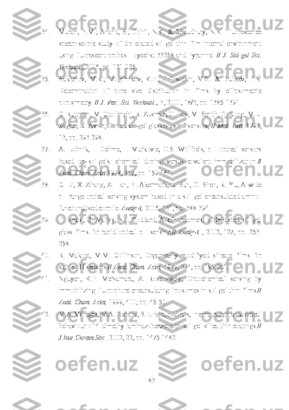 34. Murari,   B.M.;   Anand,   S.;   Gohil,   N.K.   &   Chaudhury,   N.K.   Fluorescence
spectroscopic   study   of   dip   coated   sol-gel   thin   film   internal   environment
using fluorescent  probes Hoyechst  33258 and Pyranine. //   J .   Sol-gel  Sci .
Technol ., 2006, pp. 121-125.
35. Baklanov,   M.R.;   Mogilnikov,   K.P.;   Polovinkin,   V.G.   &   Dultsev,   F.N.
Determination   of   pore   size   distribution   in   films   by   ellipsometric
porosimetry. //  J .  Vac .  Sci .  Technol ., B, 2000, 18/3, pp. 1385-1391.
36. C. Rottman, M. Ottolenghi, R. Zusman, O. Lev, M. Smith, G. Cong, M.L.
Kagan, D. Avnir, Doped sol-gel glasses as pH sensors, //  Mat.  Lett.  1992,
13, pp. 293-298.
37. A.   Lobnik,   I.   Oehme,   I.   Murkovic,   O.S.   Wolfbeis,   pH   optical   sensors
based   on   sol-gels:   chemical   doping   versus   covalent   immobilization.//
Anal. Chim. Acta  1998, 367, pp. 159-164.
38. C. Li, X. Zhang, Z. Han, B. Akermark, L. Sun, G. Shen, R. Yu, A wide
pH range optical sensing system based on a sol–gel encapsulated amino-
functionalised corrole.  Analyst,  2006, 131, pp. 388-394.
39. F. Ismail, C. Malins, N.J. Goddard, Alkali treatment of de-doped sol–gel
glass   films   for   rapid   optical   pH   sensing.//   Analyst   ,   2002,   127,   pp.   253-
258.
40. R.   Makote,   M.M.   Collinson,   Organically   modifiyed   silicate   films   for
stable pH sensors.//  Anal. Chim. Acta,  1999, 394, pp. 195-201.
41. Nguyen,   K.P.   McNamara,   Z.   Rosenzweig,   Optochemical   sensing   by
immobilizing fluorophore-encapsulating liposomes in sol-gel thin films.//
Anal. Chim. Acta,  1999, 400, pp. 45-51.
42. M.A. Villegas, M.A. Garc´ıa, S.E.Paje, J.Llopis, Incorporation and optical
behaviour of 4-dimethy-laminazobenzene in sol-gel silica thin coatings.//
J.Eur.Ceram.Soc . 2002, 22, pp. 1475-1482.
83 