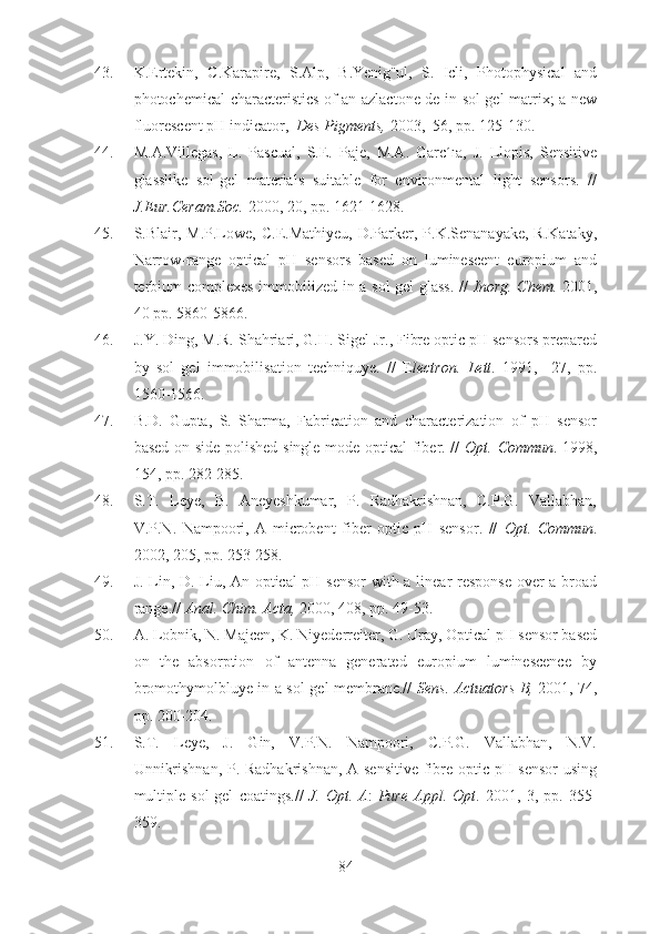 43. K.Ertekin,   C.Karapire,   S.Alp,   B.Yenig¨ul,   S.   Icli,   Photophysical   and
photochemical characteristics of an azlactone de in sol-gel matrix; a new
fluorescent pH indicator,   Des Pigments,  2003,  56, pp. 125-130.
44. M.A.Villegas,   L.   Pascual,   S.E.   Paje,   M.A.   Garc´ıa,   J.   Llopis,   Sensitive
glasslike   sol-gel   materials   suitable   for   environmental   light   sensors.   //
J.Eur.Ceram.Soc.  2000, 20, pp. 1621-1628.
45. S.Blair,  M.P.Lowe,   C.E.Mathiyeu,  D.Parker,  P.K.Senanayake,  R.Kataky,
Narrow-range   optical   pH   sensors   based   on   luminescent   europium   and
terbium complexes immobilized in a sol gel  glass.  //   Inorg.   Chem.   2001,
40 pp. 5860-5866.
46. J.Y. Ding, M.R. Shahriari, G.H. Sigel Jr., Fibre optic pH sensors prepared
by   sol   gel   immobilisation   techniquye.   //   E lectron.   Lett .   1991,     27,   pp.
1560-1566.
47. B.D.   Gupta,   S.   Sharma,   Fabrication   and   characterization   of   pH   sensor
based on side polished single mode optical fiber. //   Opt.   Commun . 1998,
154, pp. 282-285.
48. S.T.   Leye,   B.   Aneyeshkumar,   P.   Radhakrishnan,   C.P.G.   Vallabhan,
V.P.N.   Nampoori,   A   microbent   fiber   optic   pH   sensor.   //   Opt.   Commun .
2002, 205, pp. 253-258.
49. J. Lin, D. Liu, An optical pH sensor  with a linear response over a broad
range.//  Anal. Chim. Acta,  2000, 408, pp. 49-53.
50. A. Lobnik, N. Majcen, K. Niyederreiter, G. Uray, Optical pH sensor based
on   the   absorption   of   antenna   generated   europium   luminescence   by
bromothymolbluye in a sol-gel membrane.//   Sens. Actuators B,   2001, 74,
pp. 200-204.
51. S.T.   Leye,   J.   Gin,   V.P.N.   Nampoori,   C.P.G.   Vallabhan,   N.V.
Unnikrishnan, P. Radhakrishnan, A sensitive fibre optic pH sensor  using
multiple   sol-gel   coatings.//   J.   Opt.   A :   Pure   Appl.   Opt .   2001,   3,   pp.   355-
359.
84 