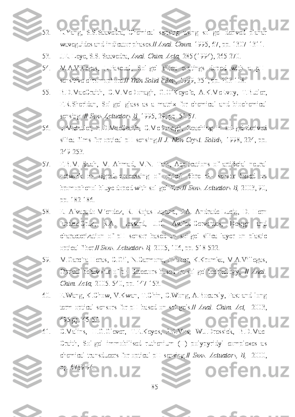 52. L.Yang,   S.S.Saavedra,   Chemical   sensing   using   sol-gel   derived   planar
waveguides and indicator phases.//  Anal. Chem.  1995, 67, pp. 1307-1311.
53. J.E. Leye, S.S. Saavedra,  Anal.  Chim. Acta,  285 (1994), 265-270.
54. M.A.Villegas,   L.Pascual,   Sol-gel   silica   coatings   doped   with   a   pH-
sensitive chromophore.//  Thin Solid Films,  1999, 351, pp. 103-108.
55. B.D.MacCraith,   C.M.McDonagh,   G.O Keyefe,   A.K.McEvoy,   T.Butler,ʻ
F.R.Sheridan,   Sol-gel   glass   as   a   matrix   for   chemical   and   biochemical
sensing. //  Sens.Actuators B,  1995, 29, pp. 51-57.
56. T.M.Butler,   B.D.MacCraith,   C.McDonagh,   Leaching   in   sol-gel-derived
silica films for optical pH sensing.//   J. Non-Cryst. Solids,   1998, 224, pp.
249-253.
57. F.B.M.   Suah,   M.   Ahmad,   M.N.   Taib,   Applications   of   artificial   neural
network   on   signal   processing   of   optical   fibre   pH   sensor   based   on
bromophenol bluye doped with sol-gel film.//  Sens. Actuators B,  2003, 90,
pp. 182-186.
58. E.   Alvarado-M´endez,   R.   Rojas-Laguna,   J.A.   Andrade-Lucio,   D.   Hern
´andez-Cruz,   R.A.   Lessard,   J.G.   Avi˜na-Cervantes,   Design   and
characterization   of   pH   sensor   based   on   sol-gel   silica   layer   on   plastic
optical fiber.//  Sens. Actuators B,  2005, 106, pp. 518-522.
59. M.Garc´ıa-Heras,   C.Gil,   N.Carmona,   J.Faber,   K.Kromka,   M.A.Villegas,
Optical  behaviour  of  pH detectors  based  on sol-gel  technology,. //   Anal.
Chim. Acta,  2005. 540, pp. 147-153.
60. E.Wang,  K.Chow, V.Kwan,  T.Chin, C.Wong,  A.Bocarsly,  Fast  and long
term   optical   sensors   for   pH   based   on   sol-gels.//   Anal.   Chim.   Act,     2003,
495 pp. 45-50.
61. C.Malins,   H.G.Glever,   T.E.Keyes,   J.G.Vos,   W.J.Dressick,   B.D.Mac-
Craith,   Sol-gel   immobilised   ruthenium   (II)   polypyridyl   complexes   as
chemical  transducers for optical  pH sensing.//   Sens. Actuators, B,    2000,
pp. 6789-94.
85 