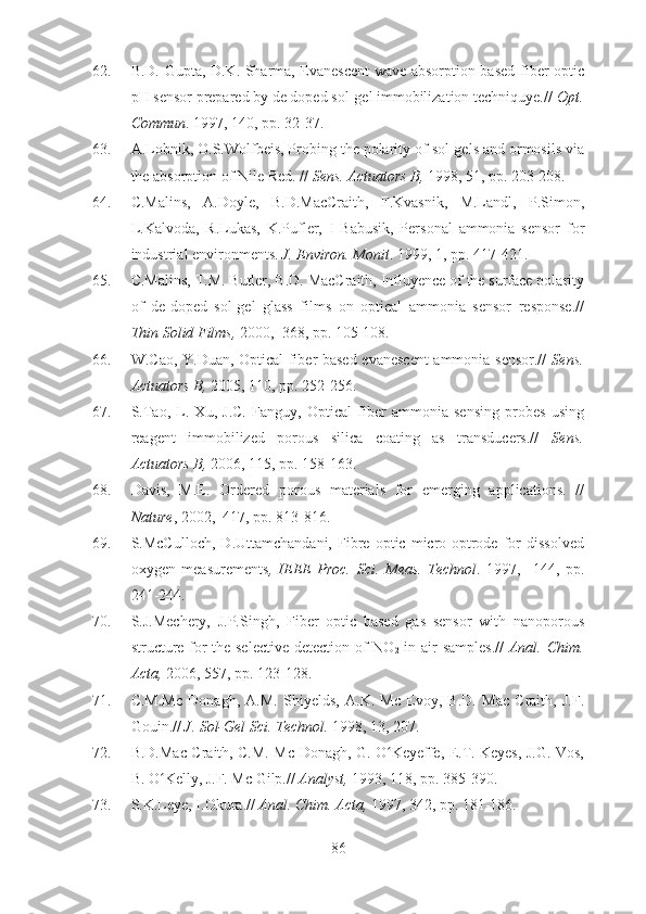 62. B.D. Gupta, D.K. Sharma, Evanescent wave absorption based fiber optic
pH sensor prepared by de doped sol-gel immobilization techniquye.//  Opt.
Commun . 1997, 140, pp. 32-37.
63. A.Lobnik, O.S.Wolfbeis, Probing the polarity of sol-gels and ormosils via
the absorption of Nile Red. //  Sens. Actuators B,  1998, 51, pp. 203-208.
64. C.Malins,   A.Doyle,   B.D.MacCraith,   F.Kvasnik,   M.Landl,   P.Simon,
L.Kalvoda,   R.Lukas,   K.Pufler,   I   Babusik,   Personal   ammonia   sensor   for
industrial environments.  J. Environ. Monit . 1999, 1, pp. 417-421.
65. C.Malins, T.M. Butler, B.D. MacCraith, Influyence of the surface polarity
of   de-doped   sol-gel   glass   films   on   optical   ammonia   sensor   response.//
Thin Solid Films,  2000,  368, pp. 105-108.
66. W.Cao, Y.Duan, Optical fiber-based evanescent ammonia sensor.//   Sens.
Actuators B,  2005, 110, pp. 252-256.
67. S.Tao,   L.   Xu,   J.C.   Fanguy,   Optical   fiber   ammonia   sensing   probes   using
reagent   immobilized   porous   silica   coating   as   transducers.//   Sens.
Actuators B,  2006, 115, pp. 158-163.
68. Davis,   M.E.   Ordered   porous   materials   for   emerging   applications.   //
Nature , 2002,  417, pp. 813-816. 
69. S.McCulloch,   D.Uttamchandani,   Fibre   optic   micro-optrode   for   dissolved
oxygen   measurements ,   IEEE   Proc.   Sci.   Meas.   Technol .   1997,     144,   pp.
241-244.
70. S.J.Mechery,   J.P.Singh,   Fiber   optic   based   gas   sensor   with   nanoporous
structure for the selective detection of NO
2   in air samples.//   Anal. Chim.
Acta,  2006, 557, pp. 123-128.
71. C.M.Mc   Donagh,   A.M.   Shiyelds,   A.K.   Mc   Evoy,   B.D.   Mac   Craith,   J.F.
Gouin.//  J. Sol-Gel Sci. Technol.  1998, 13, 207.
72. B.D.Mac Craith, C.M. Mc Donagh, G. O Keyeffe, E.T. Keyes, J.G. Vos,ʻ
B. O Kelly, J.F. Mc Gilp.// 	
ʻ Analyst,  1993, 118, pp. 385-390.
73. S.K.Leye, I.Okura.//  Anal.  Chim. Acta,  1997, 342, pp. 181-186.
86 