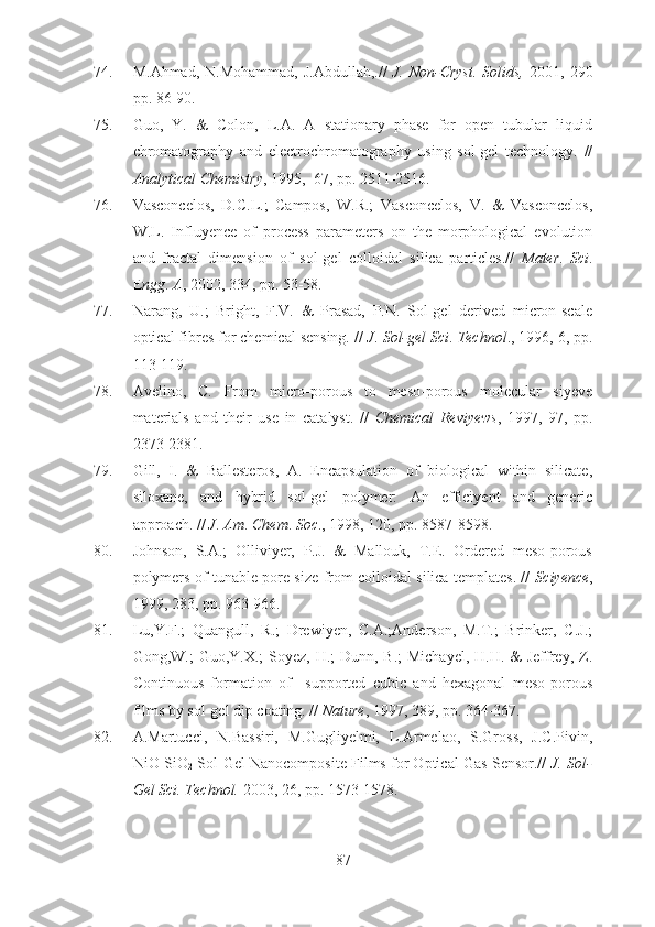 74. M.Ahmad,  N.Mohammad,  J.Abdullah,.//   J.  Non-Cryst.  Solids,   2001,  290
pp. 86-90. 
75. Guo,   Y.   &   Colon,   L.A.   A   stationary   phase   for   open   tubular   liquid
chromatography   and   electrochromatography   using   sol-gel   technology.   //
Analytical Chemistry , 1995,  67, pp. 2511-2516.
76. Vasconcelos,   D.C.L.;   Campos,   W.R.;   Vasconcelos,   V.   &   Vasconcelos,
W.L.   Influyence   of   process   parameters   on   the   morphological   evolution
and   fractal   dimension   of   sol-gel   colloidal   silica   particles.//   Mater .   Sci .
E ngg .  A , 2002, 334, pp. 53-58.
77. Narang,   U.;   Bright,   F.V.   &   Prasad,   P.N.   Sol-gel   derived   micron-scale
optical fibres for chemical sensing. //  J .  Sol-gel Sci .  Technol ., 1996, 6, pp.
113-119.
78. Avelino,   C.   From   micro-porous   to   meso-porous   molecular   siyeve
materials   and   their   use   in   catalyst.   //   Chemical   Reviyews ,   1997,   97,   pp.
2373-2381.
79. Gill,   I.   &   Ballesteros,   A.   Encapsulation   of   biological   within   silicate,
siloxane,   and   hybrid   sol-gel   polymer:   An   efficiyent   and   generic
approach. //  J .  Am .  Chem .  Soc ., 1998, 120, pp. 8587-8598.
80. Johnson,   S.A.;   Olliviyer,   P.J.   &   Mallouk,   T.E.   Ordered   meso-porous
polymers of tunable pore size from colloidal silica templates. //   Sciyence ,
1999, 283, pp. 963-966.
81. Lu,Y.F.;   Quangull,   R.;   Drewiyen,   C.A.;Anderson,   M.T.;   Brinker,   C.J.;
Gong,W.; Guo,Y.X.;  Soyez, H.; Dunn, B.;  Michayel, H.H. & Jeffrey, Z.
Continuous   formation   of     supported   cubic   and   hexagonal   meso-porous
films by sol-gel dip coating. //  Nature , 1997, 389, pp. 364-367.
82. A.Martucci,   N.Bassiri,   M.Gugliyelmi,   L.Armelao,   S.Gross,   J.C.Pivin,
NiO-SiO
2  Sol-Gel Nanocomposite Films for Optical Gas Sensor.//   J. Sol-
Gel Sci. Technol.  2003, 26, pp. 1573-1578.
87 