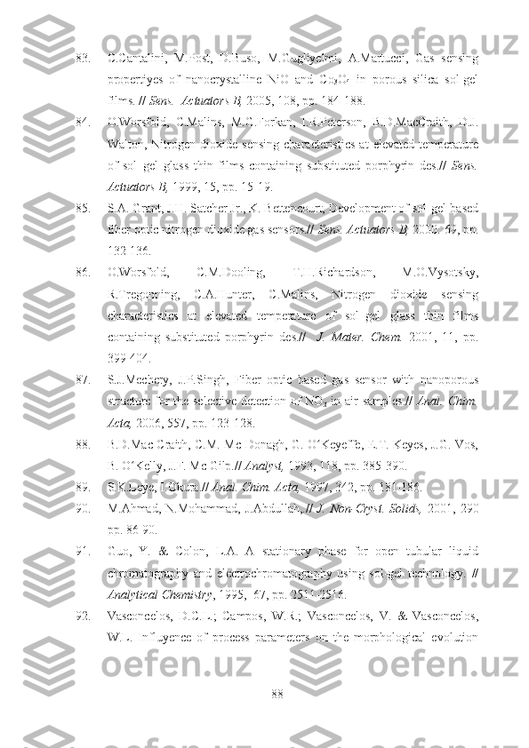 83. C.Cantalini,   M.Post,   D.Buso,   M.Gugliyelmi,   A.Martucci,   Gas   sensing
propertiyes   of   nanocrystalline   NiO   and   Co
3 O
4   in   porous   silica   sol-gel
films. //  Sens.  Actuators B,  2005, 108, pp. 184-188.
84. O.Worsfold,   C.Malins,   M.G.Forkan,   I.R.Peterson,   B.D.MacCraith,   D.J.
Walton,   Nitrogen   dioxide   sensing   characteristics   at   elevated   temperature
of   sol–gel   glass   thin   films   containing   substituted   porphyrin   des.//   Sens.
Actuators B,  1999, 15, pp. 15-19.
85. S.A. Grant, J.H. Satcher Jr., K. Bettencourt, Development of sol-gel-based
fiber optic nitrogen dioxide gas sensors.//  Sens. Actuators B,  2000. 69, pp.
132-136.
86. O.Worsfold,   C.M.Dooling,   T.H.Richardson,   M.O.Vysotsky,
R.Tregonning,   C.A.Hunter,   C.Malins,   Nitrogen   dioxide   sensing
characteristics   at   elevated   temperature   of   sol–gel   glass   thin   films
containing   substituted   porphyrin   des.//     J.   Mater.   Chem.   2001,   11,   pp.
399-404.
87. S.J.Mechery,   J.P.Singh,   Fiber   optic   based   gas   sensor   with   nanoporous
structure for the selective detection of NO
2   in air samples.//   Anal. Chim.
Acta,  2006, 557, pp. 123-128.
88. B.D.Mac Craith, C.M. Mc Donagh, G. O Keyeffe, E.T. Keyes, J.G. Vos,ʻ
B. O Kelly, J.F. Mc Gilp.// 	
ʻ Analyst,  1993, 118, pp. 385-390.
89. S.K.Leye, I.Okura.//  Anal.  Chim. Acta,  1997, 342, pp. 181-186.
90. M.Ahmad,  N.Mohammad,  J.Abdullah,.//   J.  Non-Cryst.  Solids,   2001,  290
pp. 86-90. 
91. Guo,   Y.   &   Colon,   L.A.   A   stationary   phase   for   open   tubular   liquid
chromatography   and   electrochromatography   using   sol-gel   technology.   //
Analytical Chemistry , 1995,  67, pp. 2511-2516.
92. Vasconcelos,   D.C.L.;   Campos,   W.R.;   Vasconcelos,   V.   &   Vasconcelos,
W.L.   Influyence   of   process   parameters   on   the   morphological   evolution
88 