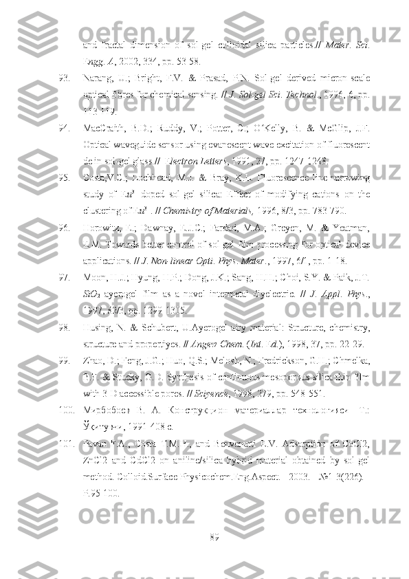 and   fractal   dimension   of   sol-gel   colloidal   silica   particles.//   Mater .   Sci .
E ngg .  A , 2002, 334, pp. 53-58.
93. Narang,   U.;   Bright,   F.V.   &   Prasad,   P.N.   Sol-gel   derived   micron-scale
optical fibres for chemical sensing. //  J .  Sol-gel Sci .  Technol ., 1996, 6, pp.
113-119.
94. MacCraith,   B.D.;   Ruddy,   V.;   Potter,   C.;   O Kelly,   B.   &   McGlip,   J.F.ʻ
Optical waveguide sensor using evanescent wave excitation of fluorescent
de in sol-gel glass.//  E lectron Letters , 1991, 27, pp. 1247-1248.
95. Costa,V.C.;   Lochhead,   M.J.   &   Bray,   K.L.   Fluorescence   line-narrowing
study   of   E u 3+
-doped   sol-gel   silica:   Effect   of   modifying   cations   on   the
clustering of E u 3+
. //  Chemistry of Materials,  1996, 8/3, pp. 783-790.
96. Horowitz,   E.;   Dawnay,   E.J.C.;   Fardad,   M.A.;   Greyen,   M.   &   Yeatman,
E.M. Towards better control of sol-gel film processing for optical device
applications. //  J .  Non-linear Opti .  Phys .  Mater ., 1997, 6/1, pp. 1-18.
97. Moon, H.J.; Hyung, H.P.; Dong, J.K.; Sang, H.H.; Choi, S.Y. & Paik, J.T.
SiO
2   ayerogel   film   as   a   novel   intermetal   diyelectric.   //   J .   Appl .   Phys .,
1997, 82/3, pp. 1299-1305.
98. Husing,   N.   &   Schubert,   U.Ayerogel   airy   material:   Structure,   chemistry,
structure and propertiyes. //  Angew Chem .  ( Int . E d .), 1998, 37, pp. 22-29.
99. Zhao, D.; Feng, J.G.; Huo, Q.S.; Melosh, N.; Fredrickson, G.H.; Chmelka,
B.F. & Stucky, G.D. Synthesis of continuous mesoporous silica thin film
with 3-D accessible pores. //  Sciyence , 1998, 279, pp. 548-551.
100. Мирбобоев   В.   А.   Конструкцион   материаллар   технологияси   -Т.:
Ўқитувчи, 1991-408 с.
101. Pavan   F.A.,   Costa   T.M.H.,   and   Benvenutti   E.V.   Adsorption   of   CoCl2,
ZnCl2   and   CdCl2   on   aniline/silica   hybrid   material   obtained   by   sol-gel
method. Colloid.Surface Physicochem.Eng.Aspect. - 2003. - №1-3(226). -
P.95-100.
89 