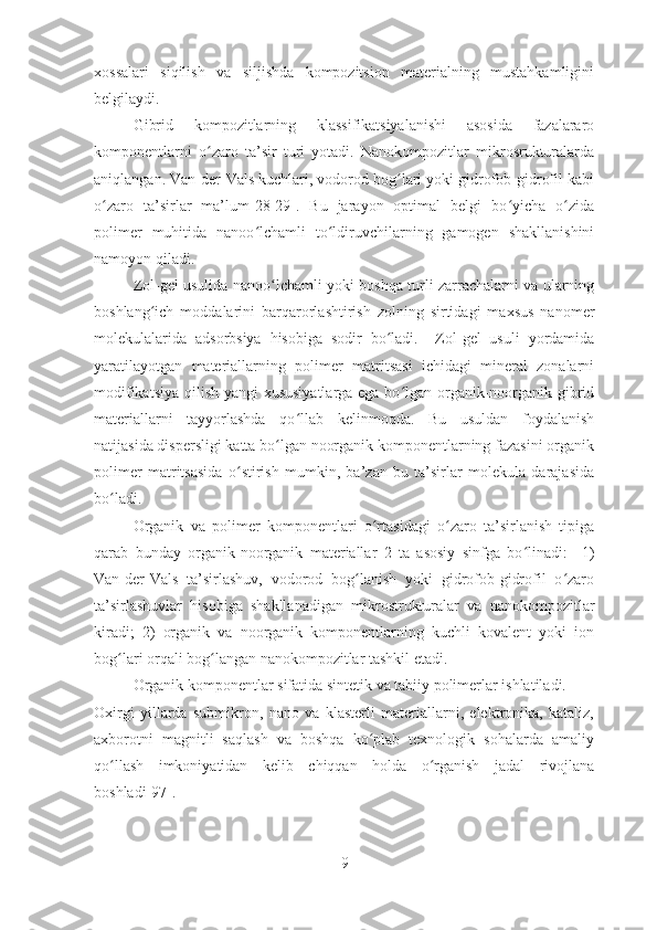 xossalari   siqilish   va   siljishda   kompozitsion   materialning   mustahkamligini
belgilaydi.
  Gibrid   kompozitlarning   klassifikatsiyalanishi   asosida   fazalararo
komponentlarni   o zaro   ta’sir   turi   yotadi.   Nanokompozitlar   mikrosrukturalardaʻ
aniqlangan. Van-der-Vals kuchlari, vodorod bog lari yoki gidrofob-gidrofil kabi	
ʻ
o zaro   ta’sirlar   ma’lum[28-29].   Bu   jarayon   optimal   belgi   bo yicha   o zida	
ʻ ʻ ʻ
polimer   muhitida   nanoo lchamli   to ldiruvchilarning   gamogen   shakllanishini	
ʻ ʻ
namoyon qiladi.     
  Zol-gel usulida nanoo lchamli yoki boshqa turli zarrachalarni va ularning	
ʻ
boshlang ich   moddalarini   barqarorlashtirish   zolning   sirtidagi   maxsus   nanomer	
ʻ
molekulalarida   adsorbsiya   hisobiga   sodir   bo ladi.     Zol-gel   usuli   yordamida	
ʻ
yaratilayotgan   materiallarning   polimer   matritsasi   ichidagi   mineral   zonalarni
modifikatsiya qilish yangi  xususiyatlarga ega bo lgan organik-noorganik gibrid	
ʻ
materiallarni   tayyorlashda   qo llab   kelinmoqda.   Bu   usuldan   foydalanish	
ʻ
natijasida dispersligi katta bo lgan noorganik komponentlarning fazasini organik	
ʻ
polimer   matritsasida   o stirish   mumkin,   ba’zan   bu   ta’sirlar   molekula   darajasida	
ʻ
bo ladi.  	
ʻ
Organik   va   polimer   komponentlari   o rtasidagi   o zaro   ta’sirlanish   tipiga	
ʻ ʻ
qarab   bunday   organik-noorganik   materiallar   2   ta   asosiy   sinfga   bo linadi:  	
ʻ   1)
Van-der-Vals   ta’sirlashuv,   vodorod   bog lanish   yoki   gidrofob-gidrofil   o zaro	
ʻ ʻ
ta’sirlashuvlar   hisobiga   shakllanadigan   mikrostrukturalar   va   nanokompozitlar
kiradi;   2)   organik   va   noorganik   komponentlarning   kuchli   kovalent   yoki   ion
bog lari orqali bog langan nanokompozitlar tashkil etadi.	
ʻ ʻ  
Organik komponentlar sifatida sintetik va tabiiy polimerlar ishlatiladi.    
Oxirgi   yillarda   submikron,   nano   va   klasterli   materiallarni,   elektronika,   kataliz,
axborotni   magnitli   saqlash   va   boshqa   ko plab   texnologik   sohalarda   amaliy	
ʻ
qo llash   imkoniyatidan   kelib   chiqqan   holda   o rganish   jadal   rivojlana	
ʻ ʻ
boshladi[97].
9 