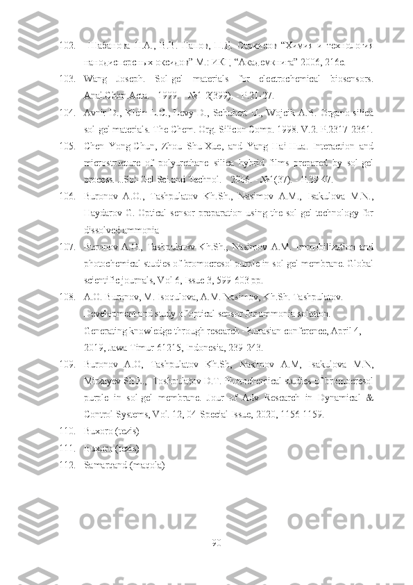 102.   Шабанова   Н.А.,   В.В.   Папов,   П.Д.   Саркисов   “Химия   и   технология
нанодисперсных оксидов” М.: ИКЦ “Академкнига” 2006, 216с.
103. Wang   Joseph.   Sol-gel   materials   for   electrochemical   biosensors.
Anal.Chim.Acta. - 1999. - №1-2(399). - P.21-27.
104. Avnir   D.,   Klein   L.C.,   Levy   D.,   Schubert   U.,   Wojcik   A.B.   Organo-silica
sol-gel materials. The Chem. Org. Silicon Comp. 1998. V.2. P.2317-2361.
105. Chen   Yong-Chun,   Zhou   Shu-Xue,   and   Yang   Hai-Hua.   Interaction   and
microstructure   of   polyurethane   silica   hybrid   films   prepared   by   sol-gel
process. J.Sol-Gel Sci.and Technol. - 2006. - №1(37). - P.39-47.
106. Buronov   A.O.,   Tashpulatov   Kh.Sh.,   Nasimov   A.M.,   Isakulova   M.N.,
Haydarov G. Optical  sensor  preparation using  the sol-gel  technology for
dissolved ammonia
107. Buronov   A.O.,   Tashpulatov   Kh.Sh.,   Nasimov   A.M.   Immobilization   and
photochemical studies of bromocresol purple in sol-gel membrane. Global
scientific journals, Vol 6, Issue 3, 599-603 pp. 
108. A.O. Buronov, M. Isoqulova, A.M. Nasimov, Kh.Sh. Tashpulatov. 
Development and study of optical sensor for ammonia solution. 
Generating knowledge through research - Eurasian conference, April 4, 
2019, Jawa Timur 61215, Indonesia, 239-243.  
109. Buronov   A.O,   Tashpulatov   Kh.Sh,   Nasimov   A.M,   Isakulova   M.N,
Mirzayev Sh.E.,  Toshpulatov D.T. Photochemical studies of bromocresol
purple   in   sol-gel   membrane.   Jour   of   Adv   Research   in   Dynamical   &
Control Systems, Vol. 12, 04-Special Issue, 2020, 1156-1159. 
110. Buxoro (tezis)
111. Buxoro (tezis)
112. Samarqand (maqola)
 
90 