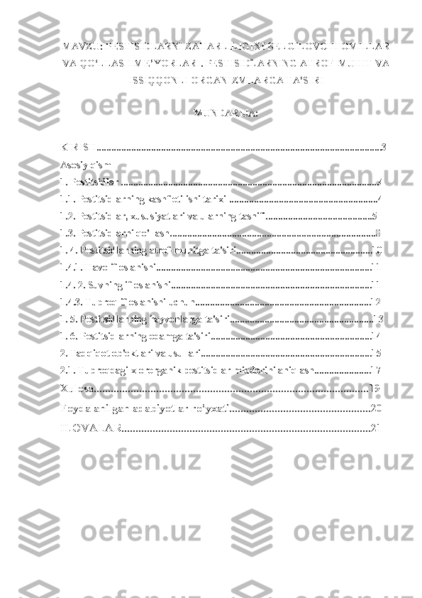 MAVZU: PESTISIDLARNI ZAHARLILIGINI BELGILOVCHI OMILLAR
VA QO‘LLASH ME’YORLARI. PESTISIDLARNING ATROF-MUHIT VA
ISSIQQONLI ORGANIZMLARGA TA’SIRI
MUNDARIJA:
KIRISH...................................................................................................................3
Asosiy qism
1. Pestitsidlar ........................................................................................................4
1.1. Pestitsidlarning kashf etilishi tarixi ............................................................4
1.2. Pestitsidlar, xususiyatlari va ularning tasnifi...........................................5
1.3. Pestitsidlarni qo'llash...................................................................................8
1. 4. Pestitsidlarning atrof-muhitga ta'siri.......................................................10
1.4.1. Havo ifloslanishi.......................................................................................11
1.4. 2. Suvning ifloslanishi.................................................................................11
1.4.3. Tuproq ifloslanishi uchun.......................................................................12
1. 5. Pestitsidlarning hayvonlarga ta'siri..........................................................13
1. 6. Pestitsidlarning odamga ta'siri.................................................................14
2. Tadqiqot ob'ektlari va usullari.....................................................................15
2.1. Tuproqdagi xlororganik pestitsidlar miqdorini aniqlash.......................17
Xulosa.................................................................................................19
Foydalanilgan adabiyotlar ro'yxati..................................................20
ILOVALAR........................................................................................21 