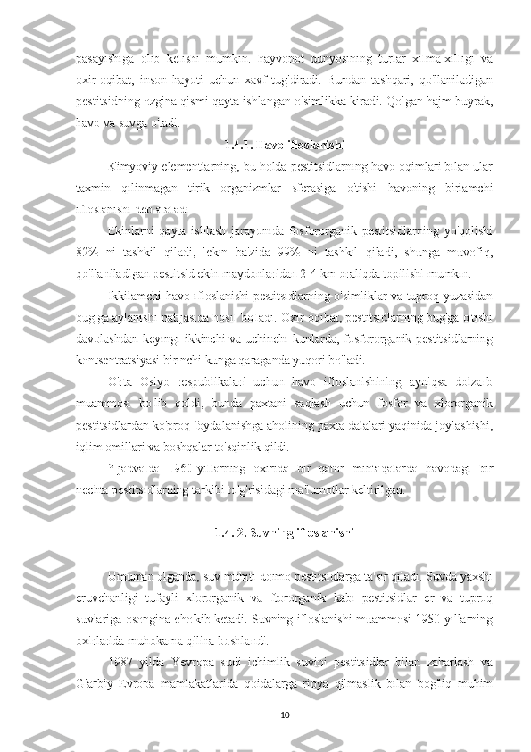 pasayishiga   olib   kelishi   mumkin.   hayvonot   dunyosining   turlar   xilma-xilligi   va
oxir-oqibat,   inson   hayoti   uchun   xavf   tug'diradi.   Bundan   tashqari,   qo'llaniladigan
pestitsidning ozgina qismi qayta ishlangan o'simlikka kiradi. Qolgan hajm buyrak,
havo va suvga o'tadi.
1.4.1. Havo ifloslanishi
Kimyoviy elementlarning, bu holda pestitsidlarning havo oqimlari bilan ular
taxmin   qilinmagan   tirik   organizmlar   sferasiga   o'tishi   havoning   birlamchi
ifloslanishi deb ataladi.
Ekinlarni   qayta   ishlash   jarayonida   fosfororganik   pestitsidlarning   yo'qolishi
82%   ni   tashkil   qiladi,   lekin   ba'zida   99%   ni   tashkil   qiladi,   shunga   muvofiq,
qo'llaniladigan pestitsid ekin maydonlaridan 2-4 km oraliqda topilishi mumkin.
Ikkilamchi havo ifloslanishi pestitsidlarning o'simliklar va tuproq yuzasidan
bug'ga aylanishi natijasida hosil bo'ladi. Oxir oqibat, pestitsidlarning bug'ga o'tishi
davolashdan keyingi ikkinchi va uchinchi kunlarda, fosfororganik pestitsidlarning
kontsentratsiyasi birinchi kunga qaraganda yuqori bo'ladi.
O'rta   Osiyo   respublikalari   uchun   havo   ifloslanishining   ayniqsa   dolzarb
muammosi   bo'lib   qoldi,   bunda   paxtani   saqlash   uchun   fosfor   va   xlororganik
pestitsidlardan ko'proq foydalanishga aholining paxta dalalari yaqinida joylashishi,
iqlim omillari va boshqalar to'sqinlik qildi.
3-jadvalda   1960-yillarning   oxirida   bir   qator   mintaqalarda   havodagi   bir
nechta pestitsidlarning tarkibi to'g'risidagi ma'lumotlar keltirilgan.
1.4. 2. Suvning ifloslanishi
Umuman olganda, suv muhiti doimo pestitsidlarga ta'sir qiladi. Suvda yaxshi
eruvchanligi   tufayli   xlororganik   va   ftororganik   kabi   pestitsidlar   er   va   tuproq
suvlariga osongina cho'kib ketadi. Suvning ifloslanishi muammosi 1950-yillarning
oxirlarida muhokama qilina boshlandi.
1987   yilda   Yevropa   sudi   ichimlik   suvini   pestitsidlar   bilan   zaharlash   va
G'arbiy   Evropa   mamlakatlarida   qoidalarga   rioya   qilmaslik   bilan   bog'liq   muhim
10 