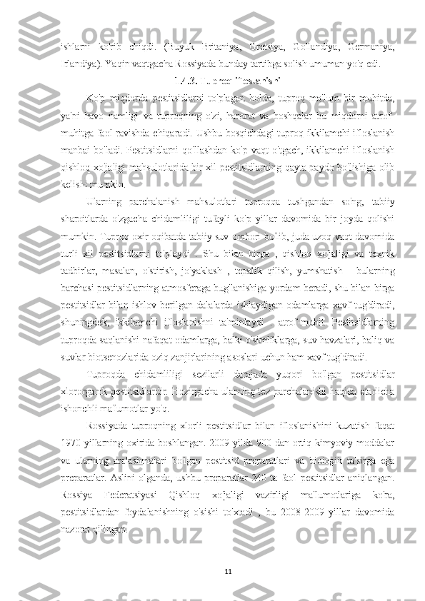 ishlarni   ko'rib   chiqdi.   (Buyuk   Britaniya,   Gretsiya,   Gollandiya,   Germaniya,
Irlandiya). Yaqin vaqtgacha Rossiyada bunday tartibga solish umuman yo'q edi.
1.4.3. Tuproq ifloslanishi
Ko'p   miqdorda   pestitsidlarni   to'plagan   holda,   tuproq   ma'lum   bir   muhitda,
ya'ni   havo   namligi   va   tuproqning   o'zi,   harorat   va   boshqalar   bu   miqdorni   atrof-
muhitga faol ravishda chiqaradi. Ushbu bosqichdagi tuproq ikkilamchi ifloslanish
manbai   bo'ladi.  Pestitsidlarni  qo'llashdan  ko'p   vaqt   o'tgach,  ikkilamchi  ifloslanish
qishloq xo'jaligi mahsulotlarida bir xil pestitsidlarning qayta paydo bo'lishiga olib
kelishi mumkin.
Ularning   parchalanish   mahsulotlari   tuproqqa   tushgandan   so'ng,   tabiiy
sharoitlarda   o'zgacha   chidamliligi   tufayli   ko'p   yillar   davomida   bir   joyda   qolishi
mumkin. Tuproq oxir-oqibatda tabiiy suv ombori bo'lib, juda uzoq vaqt davomida
turli   xil   pestitsidlarni   to'playdi   .   Shu   bilan   birga   ,   qishloq   xo'jaligi   va   texnik
tadbirlar,   masalan,   o'stirish,   jo'yaklash   ,   tepalik   qilish,   yumshatish   -   bularning
barchasi pestitsidlarning atmosferaga bug'lanishiga yordam beradi, shu bilan birga
pestitsidlar   bilan   ishlov   berilgan   dalalarda   ishlaydigan   odamlarga   xavf   tug'diradi,
shuningdek,   ikkilamchi   ifloslanishni   ta'minlaydi   .   atrof-muhit.   Pestitsidlarning
tuproqda saqlanishi nafaqat odamlarga, balki o'simliklarga, suv havzalari, baliq va
suvlar biotsenozlarida oziq zanjirlarining asoslari uchun ham xavf tug'diradi.
Tuproqda   chidamliligi   sezilarli   darajada   yuqori   bo'lgan   pestitsidlar
xlororganik pestitsidlardir. Hozirgacha ularning tez parchalanishi  haqida etarlicha
ishonchli ma'lumotlar yo'q.
Rossiyada   tuproqning   xlorli   pestitsidlar   bilan   ifloslanishini   kuzatish   faqat
1970-yillarning oxirida boshlangan.  2009 yilda 900 dan ortiq kimyoviy moddalar
va   ularning   aralashmalari   bo'lgan   pestitsid   preparatlari   va   biologik   ta'sirga   ega
preparatlar.   Aslini   olganda,   ushbu   preparatlar   240   ta   faol   pestitsidlar   aniqlangan.
Rossiya   Federatsiyasi   Qishloq   xo'jaligi   vazirligi   ma'lumotlariga   ko'ra,
pestitsidlardan   foydalanishning   o'sishi   to'xtadi   ,   bu   2008-2009   yillar   davomida
nazorat qilingan.
11 