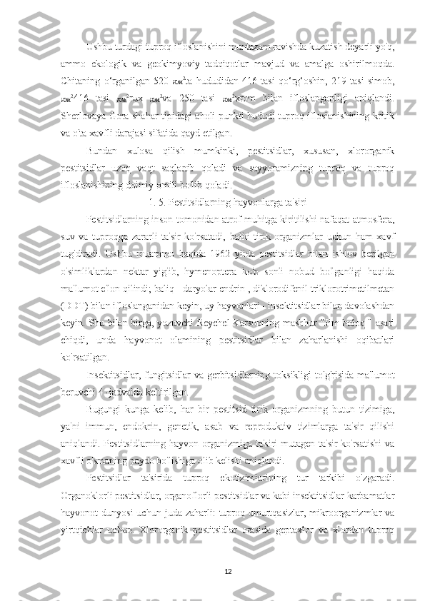 Ushbu turdagi tuproq ifloslanishini muntazam ravishda kuzatish deyarli yo'q,
ammo   ekologik   va   geokimyoviy   tadqiqotlar   mavjud   va   amalga   oshirilmoqda.
Chitaning   o‘rganilgan   520  
км 2
ta   hududidan   416   tasi   qo‘rg‘oshin,   219   tasi   simob,
км 2
416   tasi  
км 2
rux  
км 2
va   250   tasi  
км 2
xrom   bilan   ifloslanganligi   aniqlandi.
Sherlovaya Gora shahar tipidagi aholi punkti hududi tuproq ifloslanishining kritik
va o'ta xavfli darajasi sifatida qayd etilgan.
Bundan   xulosa   qilish   mumkinki,   pestitsidlar,   xususan,   xlororganik
pestitsidlar   uzoq   vaqt   saqlanib   qoladi   va   sayyoramizning   tuproq   va   tuproq
ifloslanishining doimiy omili bo'lib qoladi.
1. 5. Pestitsidlarning hayvonlarga ta'siri
Pestitsidlarning inson tomonidan atrof-muhitga kiritilishi nafaqat atmosfera,
suv   va   tuproqqa   zararli   ta'sir   ko'rsatadi,   balki   tirik   organizmlar   uchun   ham   xavf
tug'diradi.   Ushbu   muammo   haqida   1962   yilda   pestitsidlar   bilan   ishlov   berilgan
o'simliklardan   nektar   yig'ib,   hymenoptera   ko'p   sonli   nobud   bo'lganligi   haqida
ma'lumot e'lon qilindi; baliq - daryolar endrin , diklorodifenil triklorotrimetilmetan
(DDT) bilan ifloslanganidan keyin, uy hayvonlari - insektitsidlar bilan davolashdan
keyin. Shu bilan birga, yozuvchi Reychel Karsonning mashhur "Jim buloq " asari
chiqdi,   unda   hayvonot   olamining   pestitsidlar   bilan   zaharlanishi   oqibatlari
ko'rsatilgan.
Insektitsidlar,   fungitsidlar  va   gerbitsidlarning  toksikligi  to'g'risida   ma'lumot
beruvchi 4 -jadvalda keltirilgan.
Bugungi   kunga   kelib,   har   bir   pestitsid   tirik   organizmning   butun   tizimiga,
ya'ni   immun,   endokrin,   genetik,   asab   va   reproduktiv   tizimlarga   ta'sir   qilishi
aniqlandi. Pestitsidlarning hayvon organizmiga ta'siri mutagen ta'sir ko'rsatishi  va
xavfli o'smaning paydo bo'lishiga olib kelishi aniqlandi.
Pestitsidlar   ta'sirida   tuproq   ekotizimlarining   tur   tarkibi   o'zgaradi.
Organoklorli pestitsidlar, organoflorli pestitsidlar va kabi insektitsidlar karbamatlar
hayvonot  dunyosi  uchun  juda  zaharli:   tuproq  umurtqasizlar,  mikroorganizmlar   va
yirtqichlar   uchun.   Xlororganik   pestitsidlar   orasida   geptaxlor   va   xlordan   tuproq
12 