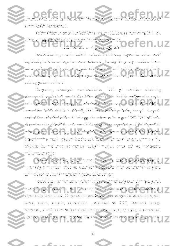 umurtqasizlar  uchun ayniqsa zaharli hisoblanadi. Ikkinchisi  bunday umurtqasizlar
sonini keskin kamaytiradi.
Ko'rinishidan , pestitsidlar kabi kimyoviy moddalar sayyoramizning biologik
xilma-xilligiga tahdid soladigan birinchi omillardan biridir.
1. 6. Pestitsidlarning odamga ta'siri
Pestitsidlarning   muhim   tarkibi   nafaqat   o'simliklar,   hayvonlar   uchun   xavf
tug'diradi, balki tanamizga ham  zarar etkazadi. Bunday kimyoviy moddalar inson
uchun nafaqat mastlik natijasida juda ko'p muammolarni keltirib chiqaradi , balki
saraton   kasalligini,   homiladorlik,   irsiyat   va   tug'ish   bilan   bog'liq   boshqa   ko'plab
patologiyalarni oshiradi.
Dunyoning   aksariyat   mamlakatlarida   1950   yil   oxiridan   aholining
xlororganik   va   fosforli   pestitsidlar   bilan   zaharlanishi   haqida   ma'lumotlar   paydo
bo'la   boshladi.   Ko'p   o'tmay,   bu   zaharlanish   Jahon   sog'liqni   saqlash   tashkiloti
tomonidan   ko'rib   chiqila   boshlandi,   JSST   ma'lumotlariga   ko'ra,   har   yili   dunyoda
pestitsidlar   zaharlanishidan   50   minggacha   odam   vafot   etgan.1960-1980   yillarda.
eksperimentlar  o'tkazildi, unda pestitsidlarning  inson organlariga  ta'siri  o'rganildi:
miya,   jigar,   ko'zlar,   teri,   qon,   shuningdek,   asab,   immun   va   reproduktiv   tizimlar.
Organizmning   patologiyalari   barcha   tafsilotlari   bilan   tavsiflangan,   ammo   sobiq
SSSRda   bu   ma'lumot   sir   pardasi   tufayli   mavjud   emas   edi   va   hozirgacha
ma'lumotlar sirdir. 
1979   yilda   tibbiyot   fanlari   nomzodi   D.N.ning   doktorlik   dissertatsiyasida.
Loranskiy   tomonidan   o'tkir   va   surunkali   pestitsidlar   bilan   zaharlanish   bo'yicha
tahlil o'tkazildi , bu ish natijalari 6-jadvalda keltirilgan. 
Pestitsidlar odamlar uchun zaharli bo'lib, ular markaziy asab tizimiga, yurak
mushaklariga,   oshqozon   va   ichakning   shilliq   pardalariga,   ichki   sekretsiya
organlariga ta'sir qiladi. Organoklorli pestitsidlar orasida ayniqsa zararlilari ajralib
turadi:   aldrin,   dieldrin,   polikloropin   ,   xlorindan   va   DDT.   Ikkinchisi   tanaga
kirganda , u limfa oqimi va qon orqali amalga oshiriladi, so'ngra yog 'to'qimalarida,
jigarda,   taloqda,   yurakda,   miyada,   buyraklarda   va   o'pkada   to'xtaydi.   Organizmda
13 