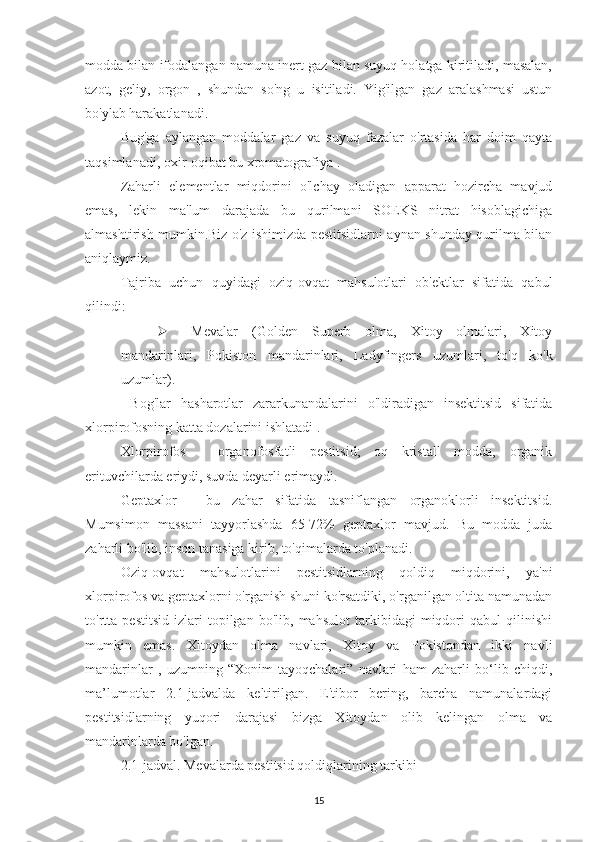 modda bilan ifodalangan namuna inert gaz bilan suyuq holatga kiritiladi, masalan,
azot,   geliy,   orgon   ,   shundan   so'ng   u   isitiladi.   Yig'ilgan   gaz   aralashmasi   ustun
bo'ylab harakatlanadi.
Bug'ga   aylangan   moddalar   gaz   va   suyuq   fazalar   o'rtasida   har   doim   qayta
taqsimlanadi, oxir-oqibat bu xromatografiya .
Zaharli   elementlar   miqdorini   o'lchay   oladigan   apparat   hozircha   mavjud
emas,   lekin   ma'lum   darajada   bu   qurilmani   SOEKS   nitrat   hisoblagichiga
almashtirish mumkin.Biz o'z ishimizda pestitsidlarni aynan shunday qurilma bilan
aniqlaymiz.
Tajriba   uchun   quyidagi   oziq-ovqat   mahsulotlari   ob'ektlar   sifatida   qabul
qilindi:
 Mevalar   (Golden   Superb   olma,   Xitoy   olmalari,   Xitoy
mandarinlari,   Pokiston   mandarinlari,   Ladyfingers   uzumlari,   to'q   ko'k
uzumlar).
  Bog'lar   hasharotlar   zararkunandalarini   o'ldiradigan   insektitsid   sifatida
xlorpirofosning katta dozalarini ishlatadi .
Xlorpirofos   -   organofosfatli   pestitsid;   oq   kristall   modda,   organik
erituvchilarda eriydi, suvda deyarli erimaydi.
Geptaxlor   -   bu   zahar   sifatida   tasniflangan   organoklorli   insektitsid.
Mumsimon   massani   tayyorlashda   65-72%   geptaxlor   mavjud.   Bu   modda   juda
zaharli bo'lib, inson tanasiga kirib, to'qimalarda to'planadi.
Oziq-ovqat   mahsulotlarini   pestitsidlarning   qoldiq   miqdorini,   ya'ni
xlorpirofos va geptaxlorni o'rganish shuni ko'rsatdiki, o'rganilgan oltita namunadan
to'rtta   pestitsid   izlari   topilgan   bo'lib,   mahsulot   tarkibidagi   miqdori   qabul   qilinishi
mumkin   emas.   Xitoydan   olma   navlari,   Xitoy   va   Pokistondan   ikki   navli
mandarinlar   ,   uzumning   “Xonim   tayoqchalari”   navlari   ham   zaharli   bo‘lib   chiqdi,
ma’lumotlar   2.1-jadvalda   keltirilgan.   E'tibor   bering,   barcha   namunalardagi
pestitsidlarning   yuqori   darajasi   bizga   Xitoydan   olib   kelingan   olma   va
mandarinlarda bo'lgan.
2.1-jadval. Mevalarda pestitsid qoldiqlarining tarkibi
15 