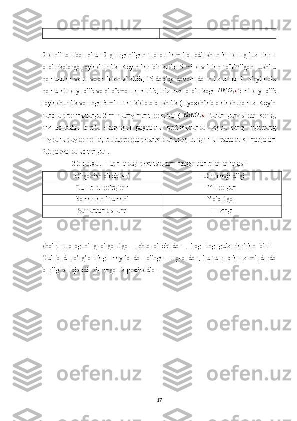 2-sonli tajriba uchun 2 g o'rganilgan tuproq ham bor edi, shundan so'ng biz ularni
probirkalarga joylashtirdik. Keyin har bir kolba 5 ml suv bilan to'ldirilgan. Ushbu
namunalar vaqti-vaqti bilan silkitib, 15 daqiqa davomida infuz qilinadi. Keyin biz
namunali suyuqlik va cho'kmani ajratdik; Biz toza probirkaga  HN O
3 ¿
2 ml suyuqlik
joylashtirdik va unga 3 ml nitrat kislota qo'shdik ( , yaxshilab aralashtiramiz. Keyin
barcha probirkalarga 2 ml natriy nitrit qo'shildi (  NaNO	2¿ . Bajarilgan ishdan so'ng,
biz   uchtadan   birida   ekanligini   payqadik.   probirkalarda   ozgina   sariq   -jigarrang
loyqalik paydo bo'ldi, bu tuproqda pestitsidlar mavjudligini ko'rsatadi.Ish natijalari
2.3-jadvalda keltirilgan.
2.3-jadval.- Tuproqdagi pestitsidlarni reagentlar bilan aniqlash
O'rganish ob'ektlari HOP mavjudligi
Gulobod qo’rg`oni Yo'qolgan
Samarqand tumani Yo'qolgan
Samarqand shahri Hozirgi
shahri   tuprog'ining   o'rganilgan   uchta   ob'ektidan   ,   bog'ning   gulzorlaridan   biri   –
Gulobod   qo’rg’onidagi   maydondan   olingan   tuproqdan,   bu   tuproqda   oz   miqdorda
borligi aniqlandi. xlororganik pestitsidlar.
17 