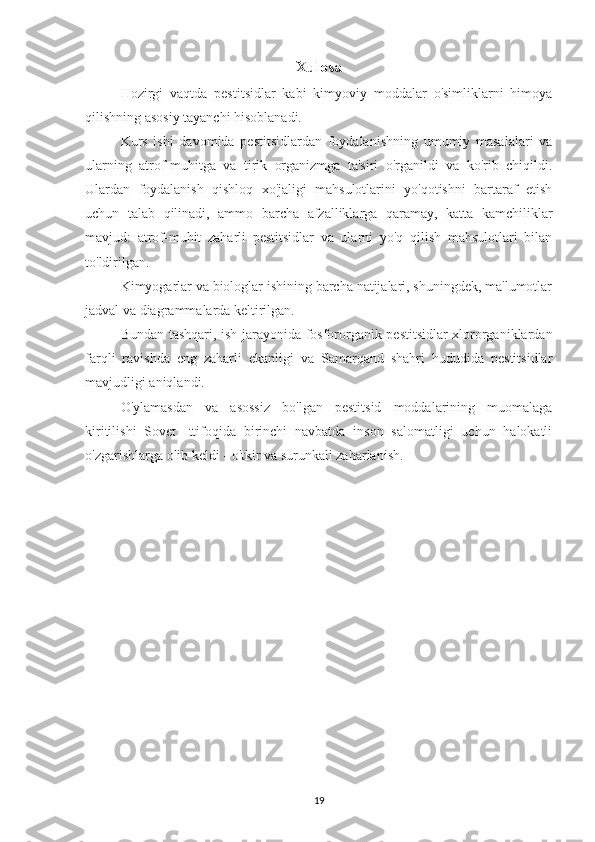 Xulosa
Hozirgi   vaqtda   pestitsidlar   kabi   kimyoviy   moddalar   o'simliklarni   himoya
qilishning asosiy tayanchi hisoblanadi.
Kurs   ishi   davomida   pestitsidlardan   foydalanishning   umumiy   masalalari   va
ularning   atrof-muhitga   va   tirik   organizmga   ta'siri   o'rganildi   va   ko'rib   chiqildi.
Ulardan   foydalanish   qishloq   xo'jaligi   mahsulotlarini   yo'qotishni   bartaraf   etish
uchun   talab   qilinadi,   ammo   barcha   afzalliklarga   qaramay,   katta   kamchiliklar
mavjud:   atrof-muhit   zaharli   pestitsidlar   va   ularni   yo'q   qilish   mahsulotlari   bilan
to'ldirilgan.
Kimyogarlar va biologlar ishining barcha natijalari, shuningdek, ma'lumotlar
jadval va diagrammalarda keltirilgan.
Bundan tashqari, ish jarayonida fosfororganik pestitsidlar xlororganiklardan
farqli   ravishda   eng   zaharli   ekanligi   va   Samarqand   shahri   hududida   pestitsidlar
mavjudligi aniqlandi.
O'ylamasdan   va   asossiz   bo'lgan   pestitsid   moddalarining   muomalaga
kiritilishi   Sovet   Ittifoqida   birinchi   navbatda   inson   salomatligi   uchun   halokatli
o'zgarishlarga olib keldi - o'tkir va surunkali zaharlanish.
 
19 