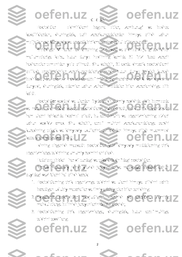 KIRISH
Pestitsidlar   -   o'simliklarni   begona   o'tlar,   zamburug’   va   boshqa
kasalliklardan,   shuningdek,   turli   zararkunandalardan   himoya   qilish   uchun
mo'ljallangan kimyoviy va organik birikmalarning qabul qilingan nomi.
Birlashgan Millatlar Tashkilotining Oziq-ovqat va qishloq xo'jaligi tashkiloti
ma'lumotlariga   ko'ra,   butun   dunyo   hosilining   kamida   30   foizi   faqat   zararli
hasharotlar   tomonidan   yo'q   qilinadi.   Shu   sababli,   20-asrda   sintetik   pestitsidlarni
qo'llash   orqali   ekinlar   zararkunandalariga   qarshi   butun   dunyo   bo'ylab   kurash
boshlandi,   bu   esa   o'z   navbatida   atrof-muhitning   barcha   o'simlik   va   hayvonot
dunyosi,   shuningdek,   odamlar   uchun   zaharli   moddalar   bilan   zararlanishiga   olib
keldi.
Pestitsidlar savdosi  va ulardan foydalanish doimiy ravishda o'sib bormoqda
va   nafaqat   o'simliklar   zaharli   pestitsidlarni   o'zlashtiradi,   balki   tirik   organizmlar
ham   ularni   ichkarida   iste'mol   qiladi,   bu   atrof-muhit   va   organizmlarning   o'zlari
uchun   xavfsiz   emas.   Shu   sababli,   atrof-   muhitni   zararkunandalarga   qarshi
kurashning   toksik   va   kimyoviy   usullarini   qo'llashdan   himoya   qilish   muammosi
katta ahamiyatga ega bo'ldi.
Ishning   o'rganish   maqsadi:   pestitsidlar   kabi   kimyoviy   moddalarning   tirik
organizmlarga ta'sirining umumiy rasmini aniqlash.
Tadqiqot ob'ekti - har xil turdagi va toksiklik sinfidagi pestitsidlar.
Bitiruv   malakaviy   ishini   yozish   jarayonida   va   maqsadga   erishish   uchun
quyidagi vazifalarni hal qilish kerak:
1. Pestitsidlarning   tirik   organizmga   ta'sirini   va   ularni   himoya   qilishni   ochib
beradigan uslubiy materiallar va ilmiy adabiyotlar bilan tanishing.
2. ovqatlarda   pestitsidlar   mavjudligini   o'rganish   va   aniqlash,   ularning
mahsulotlarga bo'linish jarayonlarini ko'rib chiqish;
3. Pestitsidlarning   tirik   organizmlarga,   shuningdek,   butun   atrof-muhitga
ta'sirini tavsiflang.
2 