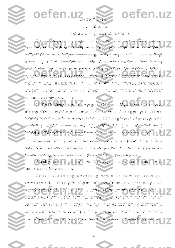 ASOSIY QISM
1. Pestitsidlar  
1.1 Pestitsidlarning kashf etilishi tarixi  
Qishloq   xo'jaligining   paydo   bo'lishi   va   ulkan   o'sishi   bilan   zararli
hasharotlarni   haydash   va   o'simlik   patogenlarini   yo'q   qilish   uchun   o'simliklarga
qo'llanilishi   mumkin   bo'lgan   preparatlarga   ehtiyoj   paydo   bo'ldi.   Hatto   qadimgi
yunon   faylasuflari   Demokrit   va   Pliniy   Kattalarning   asarlarida   ham   bunday
vositalardan   foydalanish   va   ta’sirchanligi   bayon   etilgan.   Va   qishloq   xo'jaligida
zaharli o'simliklardan ushbu preparatlardan foydalanish haqida aniqroq va batafsil
ma'lumot   faqat   18-asrda   paydo   bo'ldi.   Mis,   simob   va   mishyak   o'sha   paytdagi
urug'larni   bezash   uchun   keng   qo'llanilgan   .   Bunday   moddalar   va   pestitsidlar
birinchi avlod pestitsidlari edi.
1948 yilda shveytsariyalik kimyogari Pol Herman Myuller pestitsidlar, ya'ni
xlororganiklarni   kashf   etgani   uchun   birinchi   marta   fiziologiya   yoki   tibbiyot
bo'yicha Nobel mukofotiga sazovor bo'ldi. U DDT ning insektitsid xususiyatlarini
aniqladi   (   IUPAC   nomenklaturasi   1,1,1-trikloro-2,2-di(   n   -   xlorofeniletan   )
bo'yicha   diklorodifeniltrixlorometilmetan   ).   Ushbu   moddadan   foydalanish
millionlab   odamlarning   hayotini   saqlab   qoldi,   chunki   uning   tuzilishiga   ko'ra   u
kasalliklarni   tashuvchi   hasharotlarni:   tif,   bezgak   va   inson   salomatligiga   tahdid
soluvchi boshqa ko'plab kasalliklarni yo'q qilish qobiliyatiga ega edi.
Shunday   qilib,   organik   xlor   va   fosfororganik   birikmalar   ikkinchi   avlod
pestitsidlari sifatida aniqlandi.
Ushbu   pestitsidlarning   samaradorligi   amalda   bir   necha   bor   isbotlangan,
ammo   asta-sekin,   o'nlab   yillar   o'tgach   ,   xlororganik   pestitsidlarning   salbiy   ta'siri
yaqqol   namoyon   bo'la   boshladi   .   Ularning   salbiy   tomoni   shundaki,   ular   juda
barqaror   va   shuning   uchun   tuproqda   kamida   10   yil   saqlanishi   mumkin,   bundan
tashqari   ular   suvda   yomon   eriydi.   Va   hayvonlar   va   odamlarning   to'qimalarida
bo'lib   ,   ular   kasallik   va   tananing   o'limiga   olib   keladi.   Shuning   uchun   ko'pgina
mamlakatlarda xlororganik birikmalar kabi birikmalardan foydalanish taqiqlangan.
3 