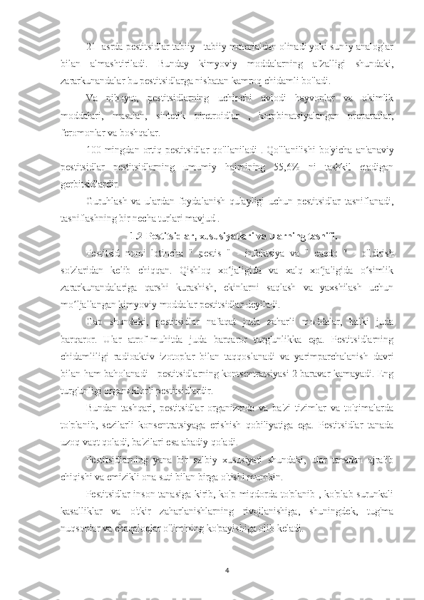 21-  asrda pestitsidlar tabiiy - tabiiy materialdan olinadi yoki sun'iy analoglar
bilan   almashtiriladi.   Bunday   kimyoviy   moddalarning   afzalligi   shundaki,
zararkunandalar bu pestitsidlarga nisbatan kamroq chidamli bo'ladi.
Va   nihoyat,   pestitsidlarning   uchinchi   avlodi   hayvonlar   va   o'simlik
moddalari,   masalan,   sintetik   piretroidlar   ,   kombinatsiyalangan   preparatlar,
feromonlar va boshqalar.
100  mingdan  ortiq  pestitsidlar   qo'llaniladi   .  Qo'llanilishi  bo'yicha   an'anaviy
pestitsidlar   pestitsidlarning   umumiy   hajmining   55,6%   ni   tashkil   etadigan
gerbitsidlardir. 
Guruhlash   va   ulardan   foydalanish   qulayligi   uchun   pestitsidlar   tasniflanadi,
tasniflashning bir necha turlari mavjud .
1.2 Pestitsidlar, xususiyatlari va ularning tasnifi.
Pestitsid   nomi   lotincha   "   pestis   "   -   infektsiya   va   "   caedo   "   -   o'ldirish
so'zlaridan   kelib   chiqqan.   Qishloq   xo jaligida   va   xalq   xo jaligida   o simlikʻ ʻ ʻ
zararkunandalariga   qarshi   kurashish,   ekinlarni   saqlash   va   yaxshilash   uchun
mo ljallangan kimyoviy moddalar pestitsidlar deyiladi.	
ʻ
Gap   shundaki,   pestitsidlar   nafaqat   juda   zaharli   moddalar,   balki   juda
barqaror.   Ular   atrof-muhitda   juda   barqaror   turg'unlikka   ega.   Pestitsidlarning
chidamliligi   radioaktiv   izotoplar   bilan   taqqoslanadi   va   yarimparchalanish   davri
bilan ham baholanadi - pestitsidlarning kontsentratsiyasi 2 baravar kamayadi. Eng
turg'unligi organoklorli pestitsidlardir.
Bundan   tashqari,   pestitsidlar   organizmda   va   ba'zi   tizimlar   va   to'qimalarda
to'planib,   sezilarli   konsentratsiyaga   erishish   qobiliyatiga   ega.   Pestitsidlar   tanada
uzoq vaqt qoladi, ba'zilari esa abadiy qoladi.
Pestitsidlarning   yana   bir   salbiy   xususiyati   shundaki,   ular   tanadan   ajralib
chiqishi va emizikli ona suti bilan birga o'tishi mumkin.
Pestitsidlar inson tanasiga kirib, ko'p miqdorda to'planib , ko'plab surunkali
kasalliklar   va   o'tkir   zaharlanishlarning   rivojlanishiga,   shuningdek,   tug'ma
nuqsonlar va chaqaloqlar o'limining ko'payishiga olib keladi.
4 