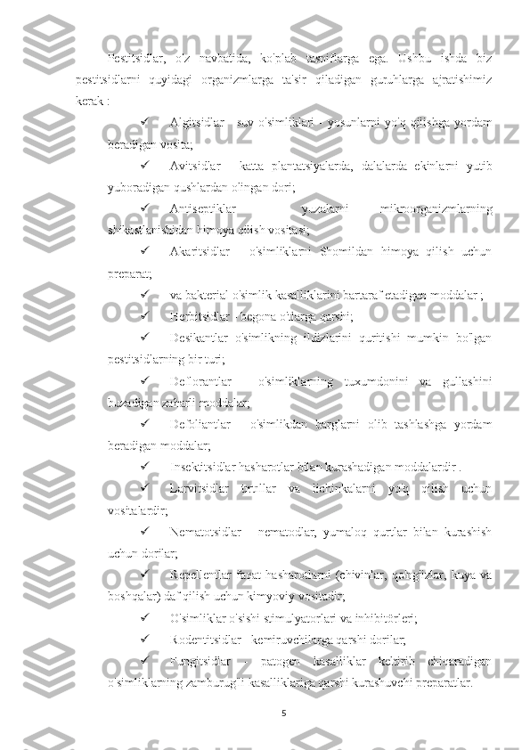 Pestitsidlar,   o'z   navbatida,   ko'plab   tasniflarga   ega.   Ushbu   ishda   biz
pestitsidlarni   quyidagi   organizmlarga   ta'sir   qiladigan   guruhlarga   ajratishimiz
kerak :
 Algitsidlar   -  suv   o'simliklari   -  yosunlarni  yo'q   qilishga  yordam
beradigan vosita;
 Avitsidlar   -   katta   plantatsiyalarda,   dalalarda   ekinlarni   yutib
yuboradigan qushlardan olingan dori;
 Antiseptiklar   -   yuzalarni   mikroorganizmlarning
shikastlanishidan himoya qilish vositasi;
 Akaritsidlar   -   o'simliklarni   Shomildan   himoya   qilish   uchun
preparat;
 va bakterial o'simlik kasalliklarini bartaraf etadigan moddalar ;
 Herbitsidlar - begona o'tlarga qarshi;
 Desikantlar   o'simlikning   ildizlarini   quritishi   mumkin   bo'lgan
pestitsidlarning bir turi;
 Deflorantlar   -   o'simliklarning   tuxumdonini   va   gullashini
buzadigan zaharli moddalar;
 Defoliantlar   -   o'simlikdan   barglarni   olib   tashlashga   yordam
beradigan moddalar;
 Insektitsidlar hasharotlar bilan kurashadigan moddalardir .
 Larvitsidlar   tırtıllar   va   lichinkalarni   yo'q   qilish   uchun
vositalardir;
 Nematotsidlar   -   nematodlar,   yumaloq   qurtlar   bilan   kurashish
uchun dorilar;
 Repellentlar   faqat   hasharotlarni   (chivinlar,   qo'ng'izlar,   kuya   va
boshqalar) daf qilish uchun kimyoviy vositadir;
 O'simliklar o'sishi stimulyatorlari va inhibitörleri;
 Rodentitsidlar - kemiruvchilarga qarshi dorilar;
 Fungitsidlar   -   patogen   kasalliklar   keltirib   chiqaradigan
o'simliklarning zamburug'li kasalliklariga qarshi kurashuvchi preparatlar.
5 