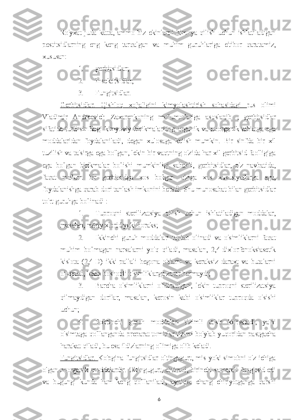 Ro'yxat   juda   katta,   ammo   biz   ekinlarni   himoya   qilish   uchun   ishlatiladigan
pestitsidlarning   eng   keng   tarqalgan   va   muhim   guruhlariga   e'tibor   qaratamiz,
xususan:
1. gerbitsidlar;
2. Insektitsidlar;
3. Fungitsidlar.
Gerbitsidlar.   Qishloq   xo'jaligini   kimyolashtirish   sohasidagi   rus   olimi
Vladimir   Andreevich   Zaxarenkoning   ma'lumotlariga   asoslanib   ,   gerbitsidlar
sifatida turli  sinfdagi   kimyoviy birikmalarning  organik  va  noorganik  tabiatga ega
moddalaridan   foydalaniladi,   degan   xulosaga   kelish   mumkin.   Bir   sinfda   bir   xil
tuzilish va ta'sirga ega bo'lgan, lekin bir vaqtning o'zida har xil gerbitsid faolligiga
ega   bo'lgan   birikmalar   bo'lishi   mumkinligi   sababli,   gerbitsidlar,   o'z   navbatida,
faqat   ma'lum   bir   gerbitsidga   xos   bo'lgan   o'ziga   xos   xususiyatlarga   ega,
foydalanishga qarab dori tanlash imkonini beradi. Shu munosabat bilan gerbitsidlar
to'rt guruhga bo'linadi :
1. Tuproqni   sterilizatsiya   qilish   uchun   ishlatiladigan   moddalar,
masalan, natriy xlorid yoki boraks;
2. Ikkinchi   guruh   moddalari   tanlab   olinadi   va   o'simliklarni   faqat
muhim   bo'lmagan   narsalarni   yo'q   qiladi,   masalan,   2,4-dixlorfenoksiasetik
kislota   (2,4-D)   ikki   pallali   begona   o'tlarni   va   keraksiz   daraxt   va   butalarni
o'ldiradi, lekin boshoqli o'simliklarga zarar bermaydi;
3. Barcha   o'simliklarni   o'ldiradigan,   lekin   tuproqni   sterilizatsiya
qilmaydigan   dorilar,   masalan,   kerosin   kabi   o'simliklar   tuproqda   o'sishi
uchun;
4. To'rtinchi   guruh   moddalari   tizimli   ta'sir   ko'rsatadi,   ya'ni
o'simtaga qo'llanganda preparat tomirlar tizimi bo'ylab yuqoridan pastgacha
harakat qiladi, bu esa ildizlarning o'limiga olib keladi.
Fungitsidlar.   Ko'pgina  fungitsidlar   oltingugurt, mis  yoki   simobni  o'z  ichiga
olgan noorganik moddalardir. Oltingugurt, ehtimol, birinchi samarali fungitsid edi
va   bugungi   kunda   ham   keng   qo'llaniladi,   ayniqsa   chang   chiriyotganga   qarshi
6 