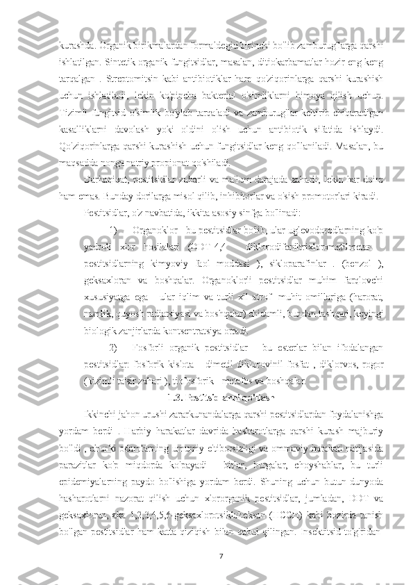 kurashda. Organik birikmalardan formaldegid birinchi bo'lib zamburug'larga qarshi
ishlatilgan. Sintetik organik fungitsidlar, masalan, ditiokarbamatlar hozir eng keng
tarqalgan   .   Streptomitsin   kabi   antibiotiklar   ham   qo'ziqorinlarga   qarshi   kurashish
uchun   ishlatiladi,   lekin   ko'pincha   bakterial   o'simliklarni   himoya   qilish   uchun.
Tizimli   fungitsid   o'simlik   bo'ylab   tarqaladi   va   zamburug'lar   keltirib   chiqaradigan
kasalliklarni   davolash   yoki   oldini   olish   uchun   antibiotik   sifatida   ishlaydi.
Qo'ziqorinlarga qarshi kurashish uchun fungitsidlar keng qo'llaniladi. Masalan, bu
maqsadda nonga natriy propionat qo'shiladi.
Darhaqiqat,   pestitsidlar   zaharli   va   ma'lum   darajada   zaharli,   lekin   har   doim
ham emas. Bunday dorilarga misol qilib, inhibitorlar va o'sish promotorlari kiradi.
Pestitsidlar, o'z navbatida, ikkita asosiy sinfga bo'linadi:
1) Organoklor - bu pestitsidlar bo'lib, ular uglevodorodlarning ko'p
yadroli   xlor   hosilalari   (DDT-4,4   -   diklorodifeniltrixlorometilmetan   -
pestitsidlarning   kimyoviy   faol   moddasi   ),   sikloparafinlar   .   (benzol   ),
geksaxloran   va   boshqalar.   Organoklorli   pestitsidlar   muhim   farqlovchi
xususiyatga   ega   -   ular   iqlim   va   turli   xil   atrof-   muhit   omillariga   (harorat,
namlik, quyosh radiatsiyasi va boshqalar) chidamli, bundan tashqari, keyingi
biologik zanjirlarda kontsentratsiya ortadi.
2) Fosforli   organik   pestitsidlar   -   bu   esterlar   bilan   ifodalangan
pestitsidlar:   fosforik   kislota   -   dimetil   diklorovinil   fosfat   ,   diklorvos,   rogor
( tizimli ta'sir zahari ), tiofosforik - metafos va boshqalar.
1.3. Pestitsidlarni qo'llash
Ikkinchi jahon urushi zararkunandalarga qarshi pestitsidlardan foydalanishga
yordam   berdi   .   Harbiy   harakatlar   davrida   hasharotlarga   qarshi   kurash   majburiy
bo'ldi , chunki odamlarning umumiy e'tiborsizligi va ommaviy harakati  natijasida
parazitlar   ko'p   miqdorda   ko'payadi   -   bitlar,   burgalar,   choyshablar,   bu   turli
epidemiyalarning   paydo   bo'lishiga   yordam   berdi.   Shuning   uchun   butun   dunyoda
hasharotlarni   nazorat   qilish   uchun   xlororganik   pestitsidlar,   jumladan,   DDT   va
geksaxloran,   aka   1,2,3,4,5,6-geksaxlorotsikloheksan   (HCCH)   kabi   hozirda   tanish
bo'lgan   pestitsidlar   ham   katta   qiziqish   bilan   qabul   qilingan.   Insektitsid   to'g'ridan-
7 