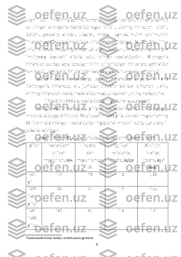 to'g'ri HCCH- lindanning gamma-izomeridir . Bundan tashqari, bir nechta kamroq
tan   olingan   xlororganik   pestitsidlar   paydo   bo'ldi   ,   ularning   bir   qatori   -   aldrin,
dieldrin,   geptaxlor,   xlordan,   toksafen,   mireks   -   ayniqsa   muhim   atrof-muhitni
ifloslantiruvchi   moddalarning   "iflos   o'nlab"   larini   ifodalaydi.   Muhim   fakt:   "iflos
o'nlab" to'qqizta moddaning to'rtdan uch qismi , xususan , bir vaqtlar muammolarni
"mo''jizaviy   davolash"   sifatida   qabul   qilingan   pestitsidlardir   .   Xlororganik
birikmalar   qatoriga   keng   tarqalgan   bo'lib   qo'llaniladigan   bir   qancha   gerbitsidlar
ham kiradi, ular orasida 2-4-dixlorfenoksiasetik kislota hozirgacha qo'llaniladi  1
.
Ikkinchi   avlod   pestitsidlariga   tegishli   birikmalarning   yana   bir   sinfi
fosfororganik   birikmalar,   shu   jumladan   tiofosfor   kislotasi   efirlaridir.   Ushbu
sinfning birikmalari orasida insektitsidlar mavjud oktametil , tiofos, merkaptofos . 
1.3.1. Sobiq SSSRda pestitsidlardan foydalanish xususiyatlari
Sobiq   Sovet   Ittifoqining   o'n   yilligida   pestitsidlar   tobora   ortib   borayotgan
miqdorda dalalarga kirib bordi. Va allaqachon 1985 yilda ular ekin maydonlarining
87  foizini   etishtirishgan.   Pestitsidlardan   foydalanish   miqdori   haqida   tushuncha   1-
jadvalda keltirilgan.
Jadval 1. Sobiq SSSRda ishlatiladigan pestitsidlar miqdorining o'sishi
yillar Pestitsidlarni
qo'llash
maydonlari,  mln Barcha 
ekin
maydonlaridan,
% Qo'llash
sohalarida
o'rtacha,  kg/ga Aholi jon
boshiga
o'rtacha,  kg /
kishi
1970
yil 103 45 1.5 0,75
1976-
1980
yillar 159 70 1.6 bitta
1981-
1985
yillar 182 80 1.8 1.3
1
Fenoksiasetik kislota hosilasi, sintetik auksin gerbitsidi
8 