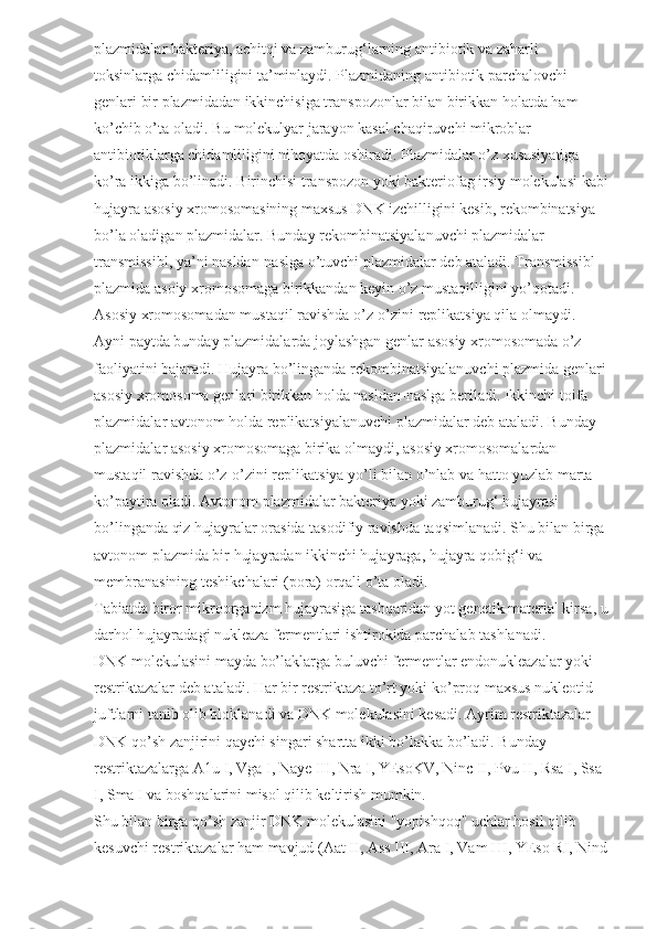 plazmidalar bakteriya, achitqi va zamburug‘larning antibiotik va zaharli 
toksinlarga chidamliligini ta’minlaydi. Plazmidaning antibiotik parchalovchi 
genlari bir plazmidadan ikkinchisiga transpozonlar bilan birikkan holatda ham 
ko’chib o’ta oladi. Bu molekulyar jarayon kasal chaqiruvchi mikroblar 
antibiotiklarga chidamliligini nihoyatda oshiradi. Plazmidalar o’z xususiyatiga 
ko’ra ikkiga bo’linadi. Birinchisi transpozon yoki bakteriofag irsiy molekulasi kabi
hujayra asosiy xromosomasining maxsus DNK izchilligini kesib, rekombinatsiya 
bo’la oladigan plazmidalar. Bunday rekombinatsiyalanuvchi plazmidalar 
transmissibl, ya’ni nasldan-naslga o’tuvchi plazmidalar deb ataladi. Transmissibl 
plazmida asoiy xromosomaga birikkandan keyin o’z mustaqilligini yo’qotadi. 
Asosiy xromosomadan mustaqil ravishda o’z-o’zini replikatsiya qila olmaydi. 
Ayni paytda bunday plazmidalarda joylashgan genlar asosiy xromosomada o’z 
faoliyatini bajaradi. Hujayra bo’linganda rekombinatsiyalanuvchi plazmida genlari 
asosiy xromosoma genlari birikkan holda nasldan-naslga beriladi. Ikkinchi toifa 
plazmidalar avtonom holda replikatsiyalanuvchi plazmidalar deb ataladi. Bunday 
plazmidalar asosiy xromosomaga birika olmaydi, asosiy xromosomalardan 
mustaqil ravishda o’z-o’zini replikatsiya yo’li bilan o’nlab va hatto yuzlab marta 
ko’paytira oladi. Avtonom plazmidalar bakteriya yoki zamburug‘ hujayrasi 
bo’linganda qiz hujayralar orasida tasodifiy ravishda taqsimlanadi. Shu bilan birga 
avtonom plazmida bir hujayradan ikkinchi hujayraga, hujayra qobig‘i va 
membranasining teshikchalari (pora) orqali o’ta oladi.
Tabiatda biror mikroorganizm hujayrasiga tashqaridan yot genetik material kirsa, u
darhol hujayradagi nukleaza fermentlari ishtirokida parchalab tashlanadi.
DNK molekulasini mayda bo’laklarga buluvchi fermentlar endonukleazalar yoki 
restriktazalar deb ataladi. Har bir restriktaza to’rt yoki ko’proq maxsus nukleotid 
juftlarni tanib olib bloklanadi va DNK molekulasini kesadi. Ayrim restriktazalar 
DNK qo’sh zanjirini qaychi singari shartta ikki bo’lakka bo’ladi. Bunday 
restriktazalarga A1u I, Vga I, Naye III, Nra I, YEsoKV, Ninc II, Pvu II, Rsa I, Ssa 
I, Sma I va boshqalarini misol qilib keltirish mumkin.
Shu bilan birga qo’sh zanjir DNK molekulasini "yopishqoq" uchlar hosil qilib 
kesuvchi restriktazalar ham mavjud (Aat II, Ass III, Ara I, Vam HI, YEso RI, Nind 