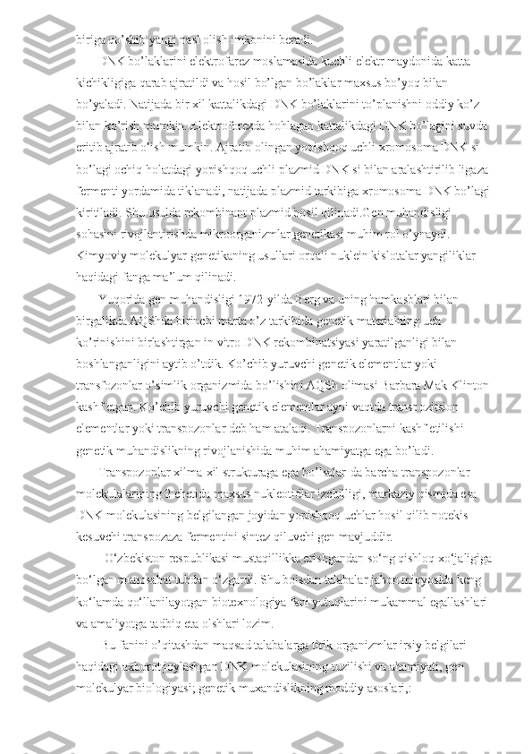 biriga qo’shib yangi nasl olish imkonini beradi.
       DNK bo’laklarini elektrofarez moslamasida kuchli elektr maydonida katta-
kichikligiga qarab ajratildi va hosil bo’lgan bo’laklar maxsus bo’yoq bilan 
bo’yaladi. Natijada bir xil kattalikdagi DNK bo’laklarini to’planishni oddiy ko’z 
bilan ko’rish mumkin. Elektroforezda hohlagan kattalikdagi DNK bo’lagini suvda 
eritib ajratib olish mumkin. Ajratib olingan yopishqoq uchli xromosoma DNK si 
bo’lagi ochiq holatdagi yopishqoq uchli plazmid DNK si bilan aralashtirilib ligaza 
fermenti yordamida tiklanadi, natijada plazmid tarkibiga xromosoma DNK bo’lagi 
kiritiladi. Shu usulda rekombinant plazmid hosil qilinadi.Gen muhandisligi 
sohasini rivojlantirishda mikroorganizmlar genetikasi muhim rol o’ynaydi. 
Kimyoviy molekulyar genetikaning usullari orqali nuklein kislotalar yangiliklar 
haqidagi fanga ma’lum qilinadi.  
       Yuqorida gen muhandisligi 1972-yilda Berg va uning hamkasblari bilan 
birgalikda AQShda birinchi marta o’z tarkibida genetik materialning uch 
ko’rinishini birlashtirgan in vitro DNK rekombinatsiyasi yaratilganligi bilan 
boshlanganligini aytib o’tdik. Ko’chib yuruvchi genetik elementlar yoki 
transfozonlar o’simlik organizmida bo’lishini AQSh olimasi Barbara Mak-Klinton 
kashf etgan. Ko’chib yuruvchi genetik elementlar ayni vaqtda transpozitsion 
elementlar yoki transpozonlar deb ham ataladi. Transpozonlarni kashf etilishi 
genetik muhandislikning rivojlanishida muhim ahamiyatga ega bo’ladi.
       Transpozonlar xilma-xil strukturaga ega bo’lsalar-da barcha transpozonlar 
molekulalarining 2 chetida maxsus nukleotidlar izchilligi, markaziy qismida esa 
DNK molekulasining belgilangan joyidan yopishqoq uchlar hosil qilib notekis 
kesuvchi transpozaza fermentini sintez qiluvchi gen mavjuddir.
         O‘zbekiston respublikasi mustaqillikka erishgandan so‘ng qishloq xo‘jaligiga
bo‘lgan munosabat tubdan o‘zgardi. Shu boisdan talabalar jahon miqyosida keng 
ko‘lamda qo‘llanilayotgan biotexnologiya fani yutuqlarini mukammal egallashlari 
va amaliyotga tadbiq eta olshlari lozim.
        Bu fanini o’qitashdan maqsad talabalarga tirik organizmlar irsiy belgilari 
haqidagi axborot joylashgan DNK molekulasining tuzilishi va ahamiyati, gen 
molekulyar biologiyasi; genetik muxandislikning moddiy asoslari,:  