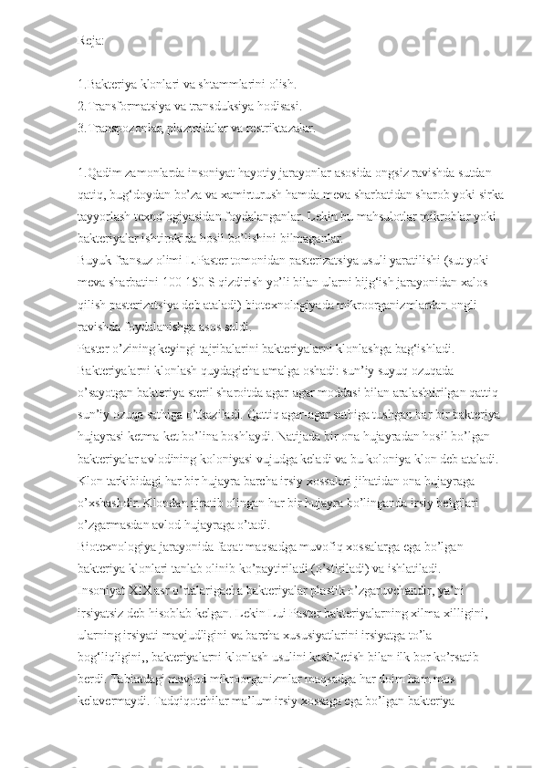 Reja:
1.Bakteriya klonlari va shtammlarini olish.
2.Transformatsiya va transduksiya hodisasi.
3.Transpozonlar, plazmidalar va restriktazalar.
1.Qadim zamonlarda insoniyat hayotiy jarayonlar asosida ongsiz ravishda sutdan 
qatiq, bug‘doydan bo’za va xamirturush hamda meva sharbatidan sharob yoki sirka
tayyorlash texnologiyasidan foydalanganlar. Lekin bu mahsulotlar mikroblar yoki 
bakteriyalar ishtirokida hosil bo’lishini bilmaganlar.
Buyuk fransuz olimi L.Paster tomonidan pasterizatsiya usuli yaratilishi (sut yoki 
meva sharbatini 100-150 S qizdirish yo’li bilan ularni bijg‘ish jarayonidan xalos 
qilish pasterizatsiya deb ataladi) biotexnologiyada mikroorganizmlardan ongli 
ravishda foydalanishga asos soldi.
Paster o’zining keyingi tajribalarini bakteriyalarni klonlashga bag‘ishladi. 
Bakteriyalarni klonlash quydagicha amalga oshadi: sun’iy suyuq ozuqada 
o’sayotgan bakteriya steril sharoitda agar-agar moddasi bilan aralashtirilgan qattiq 
sun’iy ozuqa sathiga o’tkaziladi. Qattiq agar-agar sathiga tushgan har bir bakteriya 
hujayrasi ketma-ket bo’lina boshlaydi. Natijada bir ona hujayradan hosil bo’lgan 
bakteriyalar avlodining koloniyasi vujudga keladi va bu koloniya klon deb ataladi. 
Klon tarkibidagi har bir hujayra barcha irsiy xossalari jihatidan ona hujayraga 
o’xshashdir. Klondan ajratib olingan har bir hujayra bo’linganda irsiy belgilari 
o’zgarmasdan avlod hujayraga o’tadi.
Biotexnologiya jarayonida faqat maqsadga muvofiq xossalarga ega bo’lgan 
bakteriya klonlari tanlab olinib ko’paytiriladi (o’stiriladi) va ishlatiladi.
Insoniyat XIX asr o’rtalarigacha bakteriyalar plastik o’zgaruvchandir, ya’ni 
irsiyatsiz deb hisoblab kelgan. Lekin Lui Paster bakteriyalarning xilma-xilligini, 
ularning irsiyati mavjudligini va barcha xususiyatlarini irsiyatga to’la 
bog‘liqligini,, bakteriyalarni klonlash usulini kashf etish bilan ilk bor ko’rsatib 
berdi. Tabiatdagi mavjud mikroorganizmlar maqsadga har doim ham mos 
kelavermaydi. Tadqiqotchilar ma’lum irsiy xossaga ega bo’lgan bakteriya  