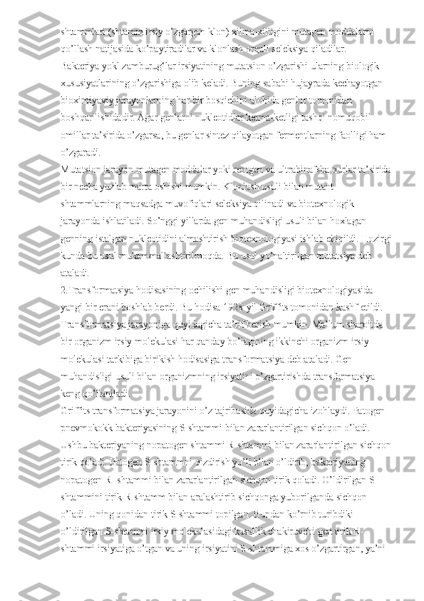 shtammlari (shtamm irsiy o’zgargan klon) xilma-xilligini mutagen moddalarni 
qo’llash natijasida ko’paytiradilar va klonlash orqali seleksiya qiladilar.
Bakteriya yokl zamburug‘lar irsiyatining mutatsion o’zgarishi ularning biologik 
xususiyatlarining o’zgarishiga olib keladi. Buning sababi hujayrada kechayotgan 
bioximiyaviy jarayonlarning har bir bosqichini alohida genlar tomonidan 
boshqarilishidadir. Agar genlarni nukleotidlar ketma-ketligi tashqi nomuqobil 
omillar ta’sirida o’zgarsa, bu genlar sintez qilayotgan fermentlarning faolligi ham 
o’zgaradi.
Mutatsion jarayon mutagen moddalar yoki rentgen va ultrabinafsha nurlar ta’sirida 
bir necha yuzlab marta oshishi mumkin. Klonlash usuli bilan mutant 
shtammlarning maqsadga muvofiqlari seleksiya qilinadi va biotexnologik 
jarayonda ishlatiladi. So’nggi yillarda gen muhandisligi usuli bilan hoxlagan 
genning istalgan nukleotidini almashtirish biotexnologiyasi ishlab chiqildi. Hozirgi
kunda bu usul mukammallashtirilmoqda. Bu usul yo’naltirilgan mutatsiya deb 
ataladi.
2.Transformatsiya hodisasining ochilishi gen muhandisligi biotexnologiyasida 
yangi bir erani boshlab berdi. Bu hodisa 1928-yil Griffits tomonidan kashf etildi. 
Transformatsiya jarayoniga quyidagicha ta’rif berish mumkin. Ma’lum sharoitda 
bir organizm irsiy molekulasi har qanday bo’lagining ikkinchi organizm irsiy 
molekulasi tarkibiga birikish hodisasiga transformatsiya deb ataladi. Gen 
muhandisligi usuli bilan organizmning irsiyatini o’zgartirishda transformatsiya 
keng qo’llaniladi.
Griffits transformatsiya jarayonini o’z tajribasida quyidagicha izohlaydi. Patogen 
pnevmokokk bakteriyasining S-shtammi bilan zararlantirilgan sichqon o’ladi. 
Ushbu bakteriyaning nopatogen shtammi R-shtammi bilan zararlantirilgan sichqon 
tirik qoladi. Patogen S-shtammni qizdirish yo’li bllan o’ldirib, bakteriyaning 
nopatogen R- shtammi bilan zararlantirilgan sichqon tirik qoladi. O’ldirilgan S-
shtammini tirik R-shtamm bilan aralashtirib sichqonga yuborilganda sichqon 
o’ladi. Uning qonidan tirik S-shtammi topilgan. Bundan ko’rnib turibdiki 
o’ldirilgan S-shtammi irsiy molekulasidagi kasallik chakiruvchi gen tirik R-
shtammi irsiyatiga o’tgan va uning irsiyatini S-shtammiga xos o’zgartirgan, ya’ni  