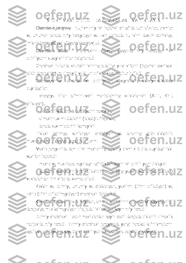 SPORT MASHG‘ULOTIDA CHARCHASH VA TIKLANISH
Charchash jarayoni   - bu jismoniy ish bajarish chog‘ida turli a’zolar, qismlar
va   umuman   tanada   ro‘y   berayotgan   va   oxir   oqibatda   bu   ishni   davom   ettirishga
imkoni bermaydigan o‘zgarishlar mavjud.
Charchash   holati   -   charchashni   shaxsan   sezganda   ro‘y   beradigan   ish
qobiliyatini susayishi bilan belgilanadi.
Charchash  holatida  sportchi  ishning  jadalligi   yoki  sifatini   (bajarish  texnikasi
talab darajasida tura olmaydi yoki uni to‘xtatishga majbur bo‘ladi.
Charchaganlik   oqibatida   ish   qobiliyatini   susayishning   asosiy   sabablari
quyidagilar:
-energiya   bilan   ta’minlovchi   manbalarning   xolsizlanishi   (ATF,   KrF,
glikogen),
-ulardan foydalanish qobiliyatini pasayishi
-almashinuv moddalarini (laktat) to‘rejaishi,
-tanada suv miqdorini kamayishi.
Tiklash   rejimiga   sarflangan   energiyani   va   tananing   gidro-elektrolit
muvozanatini tiklashga qaratilishi lozim.
Mashq jarayonida dam olish mashqning tarkibiy qismi sifa-tida quyidagi ikki
vazifani bajaradi:
-mashq va musobaqa paytidagi og‘irlikdan keyin ish qobili-yatni tiklaydi:
-yuklama   samarasini   optimallashtirishning   (eng   yaxshi   vari-antini   tanlash)
vositalaridan biri sifatida xizmat qiladi.
Keskin   va   doimiy,   umumiy   va   cheklangan,   yashirin   (o‘rni   to‘ladigan)   va
ochiq (o‘rni to‘latilmaydigan) charchash farqlanadi.
Keskin   charchash   qisqa   paytdan,   ammo   sportchining   jismoniy   tayyorgarligi
darajasiga mos kelmaydigan o‘ta jadal ishlashdan keyin ro‘y beradi.
Doimiy charchash - qator mashqlardan keyin etarli darajada tiklanib olmaslik
natijasida ro‘y beradi. Doimiy charchash  jarayonida yangi  harakat  ko‘nikmalarini
egallash qobiliyati pasayadi, ish qobiliyati tushadi, tana qarshiligi susayadi. 